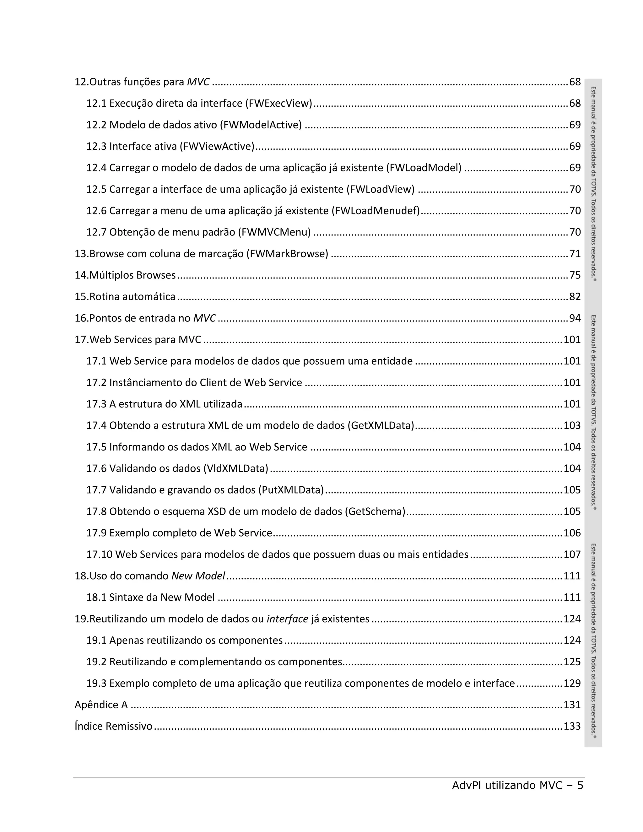 12.Outras funções para MVC ........................................................................................................................... 68
   12.1 Execução direta da interface (FWExecView) ........................................................................................ 68
   12.2 Modelo de dados ativo (FWModelActive) ........................................................................................... 69
   12.3 Interface ativa (FWViewActive) ............................................................................................................ 69
   12.4 Carregar o modelo de dados de uma aplicação já existente (FWLoadModel) .................................... 69
   12.5 Carregar a interface de uma aplicação já existente (FWLoadView) .................................................... 70
   12.6 Carregar a menu de uma aplicação já existente (FWLoadMenudef) ................................................... 70
   12.7 Obtenção de menu padrão (FWMVCMenu) ........................................................................................ 70
13.Browse com coluna de marcação (FWMarkBrowse) .................................................................................. 71
14.Múltiplos Browses ....................................................................................................................................... 75
15.Rotina automática ....................................................................................................................................... 82
16.Pontos de entrada no MVC ......................................................................................................................... 94
17.Web Services para MVC ............................................................................................................................ 101
   17.1 Web Service para modelos de dados que possuem uma entidade ................................................... 101
   17.2 Instânciamento do Client de Web Service ......................................................................................... 101
   17.3 A estrutura do XML utilizada .............................................................................................................. 101
   17.4 Obtendo a estrutura XML de um modelo de dados (GetXMLData) ................................................... 103
   17.5 Informando os dados XML ao Web Service ....................................................................................... 104
   17.6 Validando os dados (VldXMLData) ..................................................................................................... 104
   17.7 Validando e gravando os dados (PutXMLData) .................................................................................. 105
   17.8 Obtendo o esquema XSD de um modelo de dados (GetSchema) ...................................................... 105
   17.9 Exemplo completo de Web Service.................................................................................................... 106
   17.10 Web Services para modelos de dados que possuem duas ou mais entidades ................................ 107
18.Uso do comando New Model .................................................................................................................... 111
   18.1 Sintaxe da New Model ....................................................................................................................... 111
19.Reutilizando um modelo de dados ou interface já existentes .................................................................. 124
   19.1 Apenas reutilizando os componentes ................................................................................................ 124
   19.2 Reutilizando e complementando os componentes............................................................................ 125
   19.3 Exemplo completo de uma aplicação que reutiliza componentes de modelo e interface ................ 129
Apêndice A ..................................................................................................................................................... 131
Índice Remissivo ............................................................................................................................................. 133




                                                                                                                          AdvPl utilizando MVC – 5
 