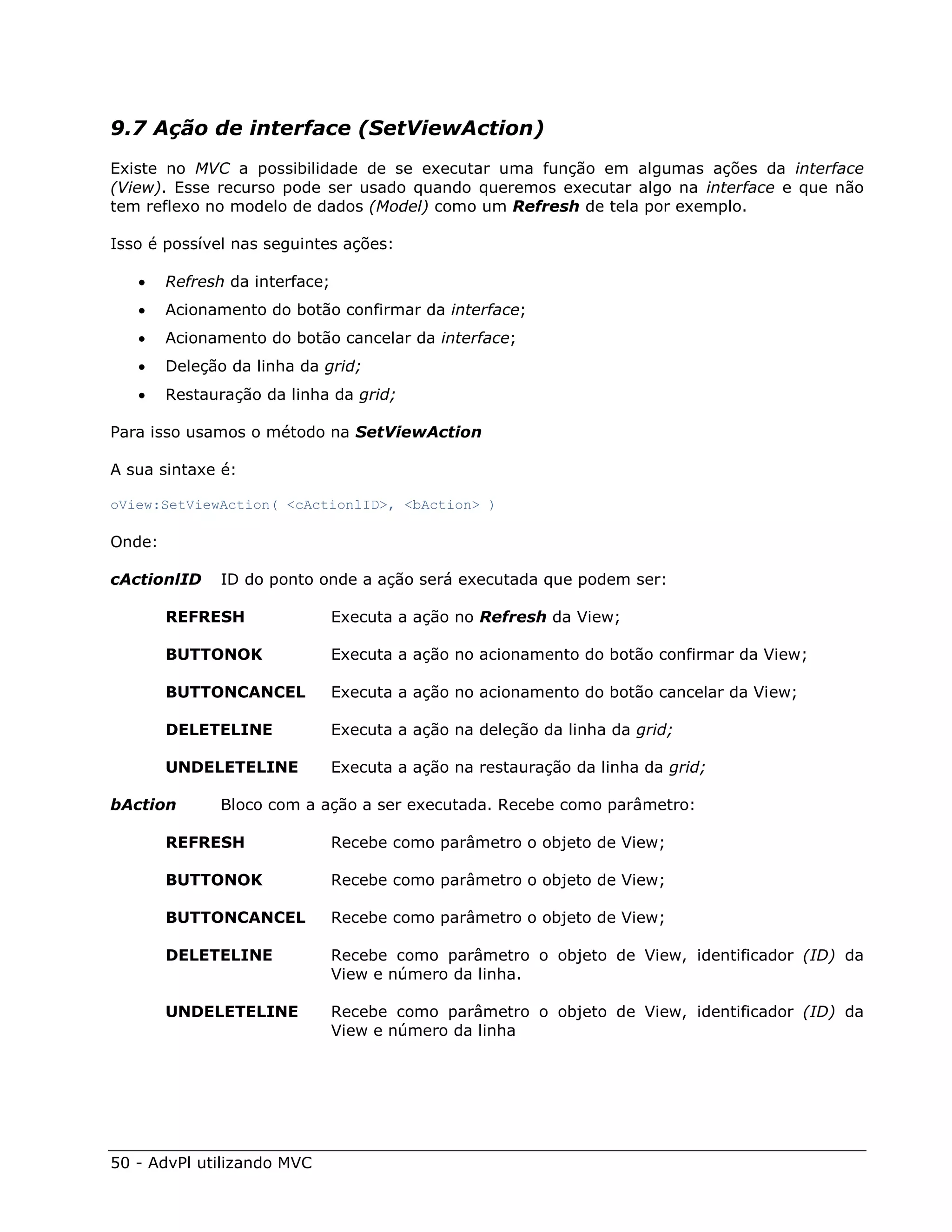 9.7 Ação de interface (SetViewAction)
Existe no MVC a possibilidade de se executar uma função em algumas ações da interface
(View). Esse recurso pode ser usado quando queremos executar algo na interface e que não
tem reflexo no modelo de dados (Model) como um Refresh de tela por exemplo.

Isso é possível nas seguintes ações:

       Refresh da interface;
       Acionamento do botão confirmar da interface;
       Acionamento do botão cancelar da interface;
       Deleção da linha da grid;
       Restauração da linha da grid;

Para isso usamos o método na SetViewAction

A sua sintaxe é:

oView:SetViewAction( <cActionlID>, <bAction> )

Onde:

cActionlID     ID do ponto onde a ação será executada que podem ser:

        REFRESH                 Executa a ação no Refresh da View;

        BUTTONOK                Executa a ação no acionamento do botão confirmar da View;

        BUTTONCANCEL            Executa a ação no acionamento do botão cancelar da View;

        DELETELINE              Executa a ação na deleção da linha da grid;

        UNDELETELINE            Executa a ação na restauração da linha da grid;

bAction        Bloco com a ação a ser executada. Recebe como parâmetro:

        REFRESH                 Recebe como parâmetro o objeto de View;

        BUTTONOK                Recebe como parâmetro o objeto de View;

        BUTTONCANCEL            Recebe como parâmetro o objeto de View;

        DELETELINE              Recebe como parâmetro o objeto de View, identificador (ID) da
                                View e número da linha.

        UNDELETELINE            Recebe como parâmetro o objeto de View, identificador (ID) da
                                View e número da linha




50 - AdvPl utilizando MVC
 