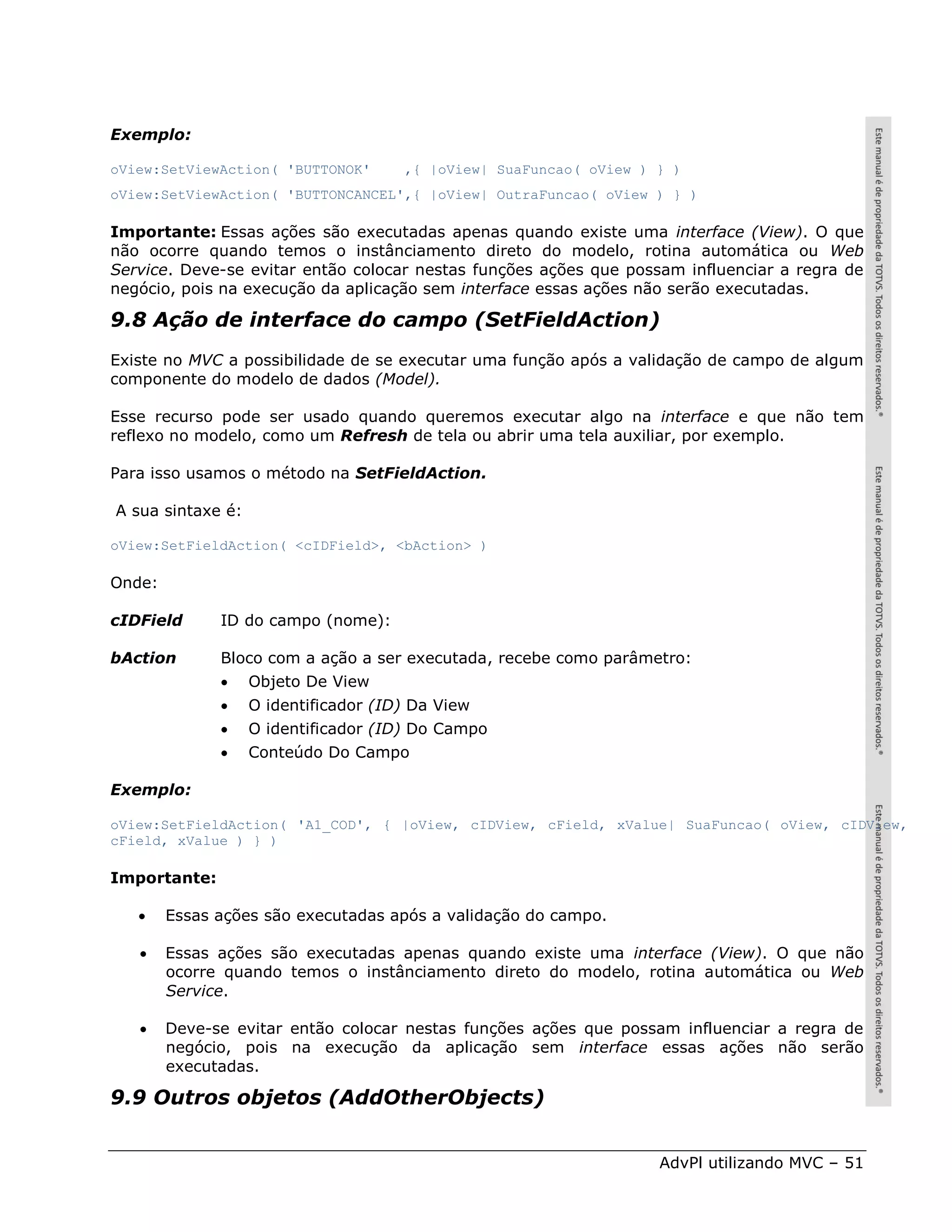 Exemplo:

oView:SetViewAction( 'BUTTONOK'       ,{ |oView| SuaFuncao( oView ) } )
oView:SetViewAction( 'BUTTONCANCEL',{ |oView| OutraFuncao( oView ) } )

Importante: Essas ações são executadas apenas quando existe uma interface (View). O que
não ocorre quando temos o instânciamento direto do modelo, rotina automática ou Web
Service. Deve-se evitar então colocar nestas funções ações que possam influenciar a regra de
negócio, pois na execução da aplicação sem interface essas ações não serão executadas.

9.8 Ação de interface do campo (SetFieldAction)
Existe no MVC a possibilidade de se executar uma função após a validação de campo de algum
componente do modelo de dados (Model).

Esse recurso pode ser usado quando queremos executar algo na interface e que não tem
reflexo no modelo, como um Refresh de tela ou abrir uma tela auxiliar, por exemplo.

Para isso usamos o método na SetFieldAction.

A sua sintaxe é:

oView:SetFieldAction( <cIDField>, <bAction> )

Onde:

cIDField      ID do campo (nome):

bAction       Bloco com a ação a ser executada, recebe como parâmetro:
                  Objeto De View
                  O identificador (ID) Da View
                  O identificador (ID) Do Campo
                  Conteúdo Do Campo

Exemplo:

oView:SetFieldAction( 'A1_COD', { |oView, cIDView, cField, xValue| SuaFuncao( oView, cIDView,
cField, xValue ) } )

Importante:

       Essas ações são executadas após a validação do campo.

       Essas ações são executadas apenas quando existe uma interface (View). O que não
        ocorre quando temos o instânciamento direto do modelo, rotina automática ou Web
        Service.

       Deve-se evitar então colocar nestas funções ações que possam influenciar a regra de
        negócio, pois na execução da aplicação sem interface essas ações não serão
        executadas.

9.9 Outros objetos (AddOtherObjects)


                                                                    AdvPl utilizando MVC – 51
 