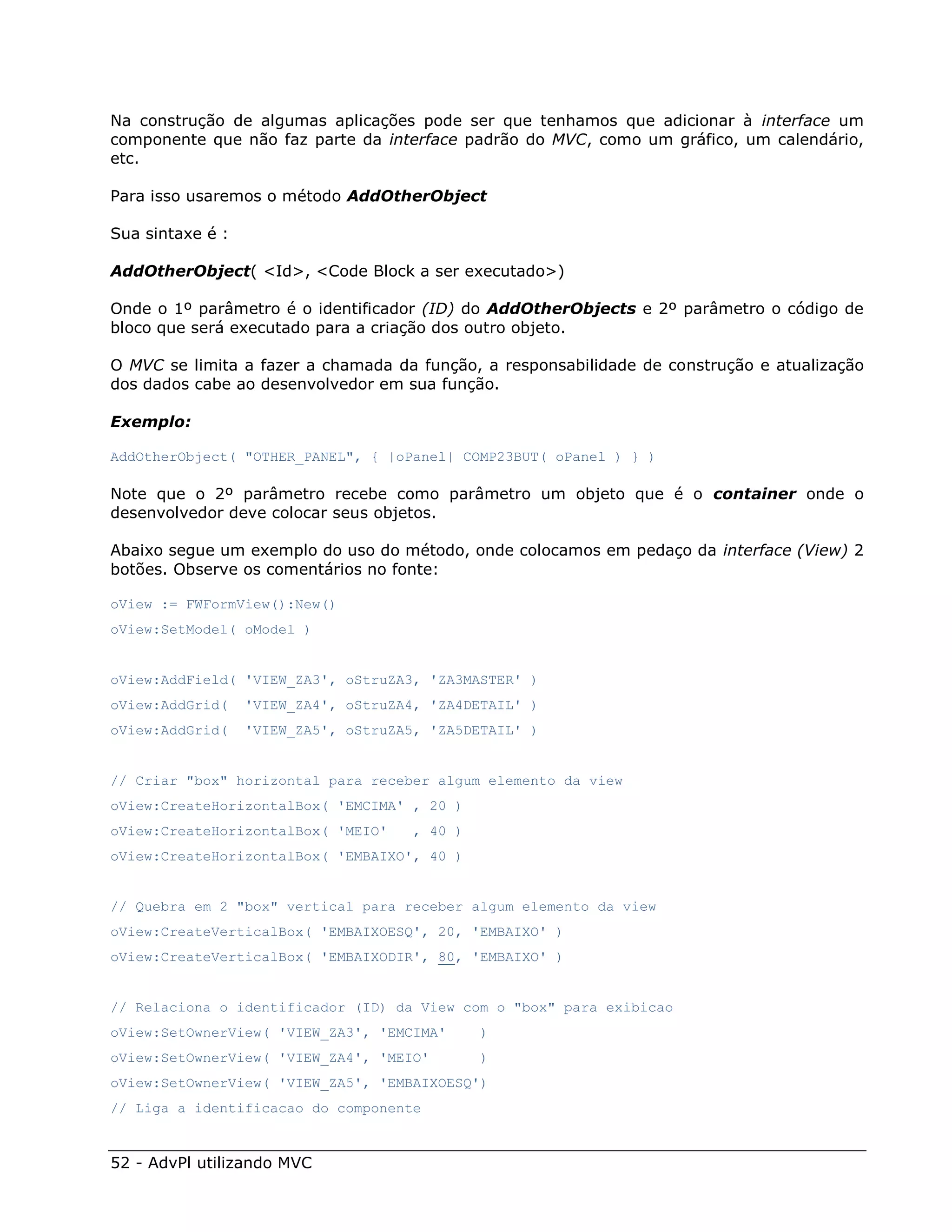 Na construção de algumas aplicações pode ser que tenhamos que adicionar à interface um
componente que não faz parte da interface padrão do MVC, como um gráfico, um calendário,
etc.

Para isso usaremos o método AddOtherObject

Sua sintaxe é :

AddOtherObject( <Id>, <Code Block a ser executado>)

Onde o 1º parâmetro é o identificador (ID) do AddOtherObjects e 2º parâmetro o código de
bloco que será executado para a criação dos outro objeto.

O MVC se limita a fazer a chamada da função, a responsabilidade de construção e atualização
dos dados cabe ao desenvolvedor em sua função.

Exemplo:

AddOtherObject( "OTHER_PANEL", { |oPanel| COMP23BUT( oPanel ) } )

Note que o 2º parâmetro recebe como parâmetro um objeto que é o container onde o
desenvolvedor deve colocar seus objetos.

Abaixo segue um exemplo do uso do método, onde colocamos em pedaço da interface (View) 2
botões. Observe os comentários no fonte:

oView := FWFormView():New()
oView:SetModel( oModel )


oView:AddField( 'VIEW_ZA3', oStruZA3, 'ZA3MASTER' )
oView:AddGrid(    'VIEW_ZA4', oStruZA4, 'ZA4DETAIL' )
oView:AddGrid(    'VIEW_ZA5', oStruZA5, 'ZA5DETAIL' )


// Criar "box" horizontal para receber algum elemento da view
oView:CreateHorizontalBox( 'EMCIMA' , 20 )
oView:CreateHorizontalBox( 'MEIO'     , 40 )
oView:CreateHorizontalBox( 'EMBAIXO', 40 )


// Quebra em 2 "box" vertical para receber algum elemento da view
oView:CreateVerticalBox( 'EMBAIXOESQ', 20, 'EMBAIXO' )
oView:CreateVerticalBox( 'EMBAIXODIR', 80, 'EMBAIXO' )


// Relaciona o identificador (ID) da View com o "box" para exibicao
oView:SetOwnerView( 'VIEW_ZA3', 'EMCIMA'       )
oView:SetOwnerView( 'VIEW_ZA4', 'MEIO'         )
oView:SetOwnerView( 'VIEW_ZA5', 'EMBAIXOESQ')
// Liga a identificacao do componente



52 - AdvPl utilizando MVC
 