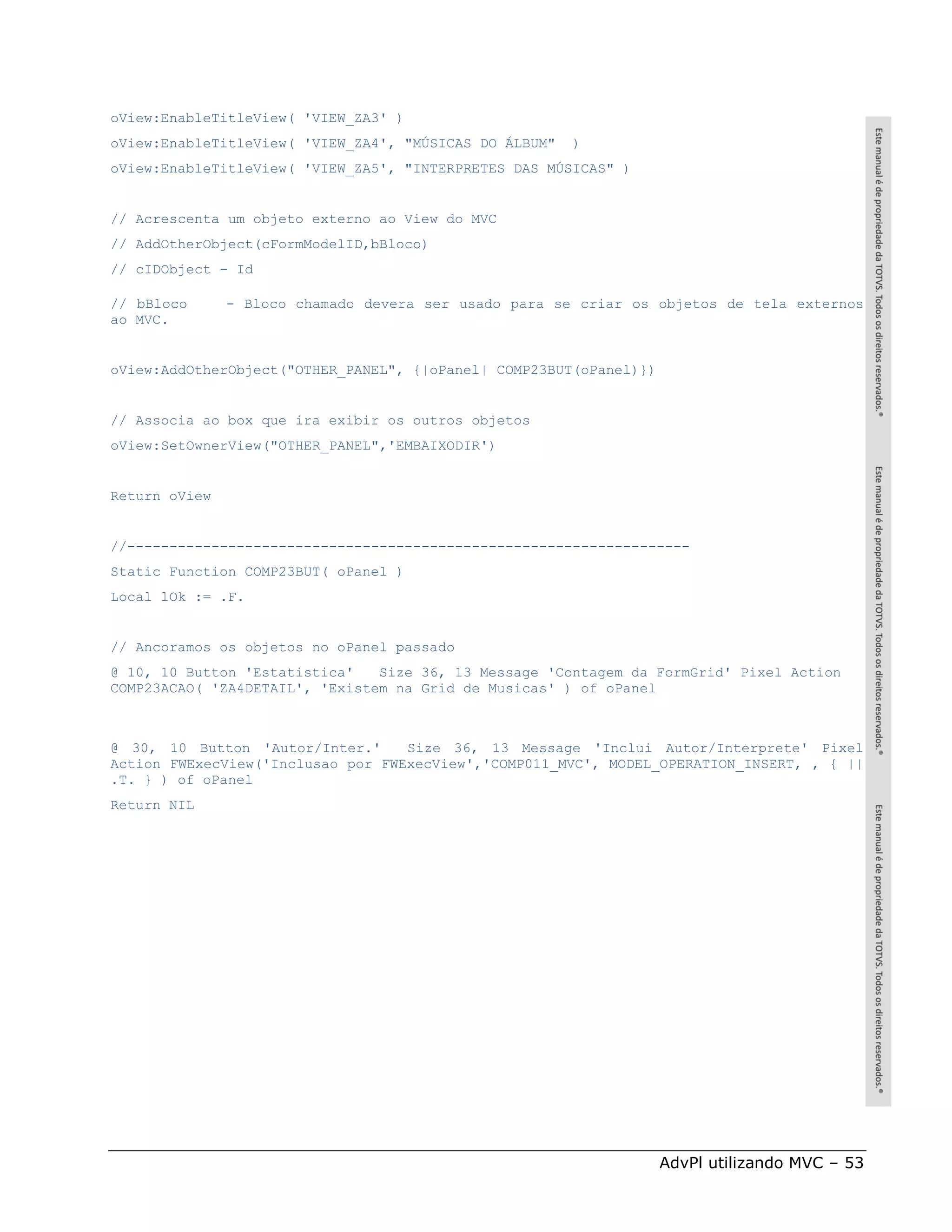 oView:EnableTitleView( 'VIEW_ZA3' )
oView:EnableTitleView( 'VIEW_ZA4', "MÚSICAS DO ÁLBUM"   )
oView:EnableTitleView( 'VIEW_ZA5', "INTERPRETES DAS MÚSICAS" )


// Acrescenta um objeto externo ao View do MVC
// AddOtherObject(cFormModelID,bBloco)
// cIDObject - Id

// bBloco      - Bloco chamado devera ser usado para se criar os objetos de tela externos
ao MVC.


oView:AddOtherObject("OTHER_PANEL", {|oPanel| COMP23BUT(oPanel)})


// Associa ao box que ira exibir os outros objetos
oView:SetOwnerView("OTHER_PANEL",'EMBAIXODIR')


Return oView


//-------------------------------------------------------------------
Static Function COMP23BUT( oPanel )
Local lOk := .F.


// Ancoramos os objetos no oPanel passado
@ 10, 10 Button 'Estatistica'   Size 36, 13 Message 'Contagem da FormGrid' Pixel Action
COMP23ACAO( 'ZA4DETAIL', 'Existem na Grid de Musicas' ) of oPanel



@ 30, 10 Button 'Autor/Inter.'     Size 36, 13 Message 'Inclui Autor/Interprete' Pixel
Action FWExecView('Inclusao por FWExecView','COMP011_MVC', MODEL_OPERATION_INSERT, , { ||
.T. } ) of oPanel
Return NIL




                                                                    AdvPl utilizando MVC – 53
 