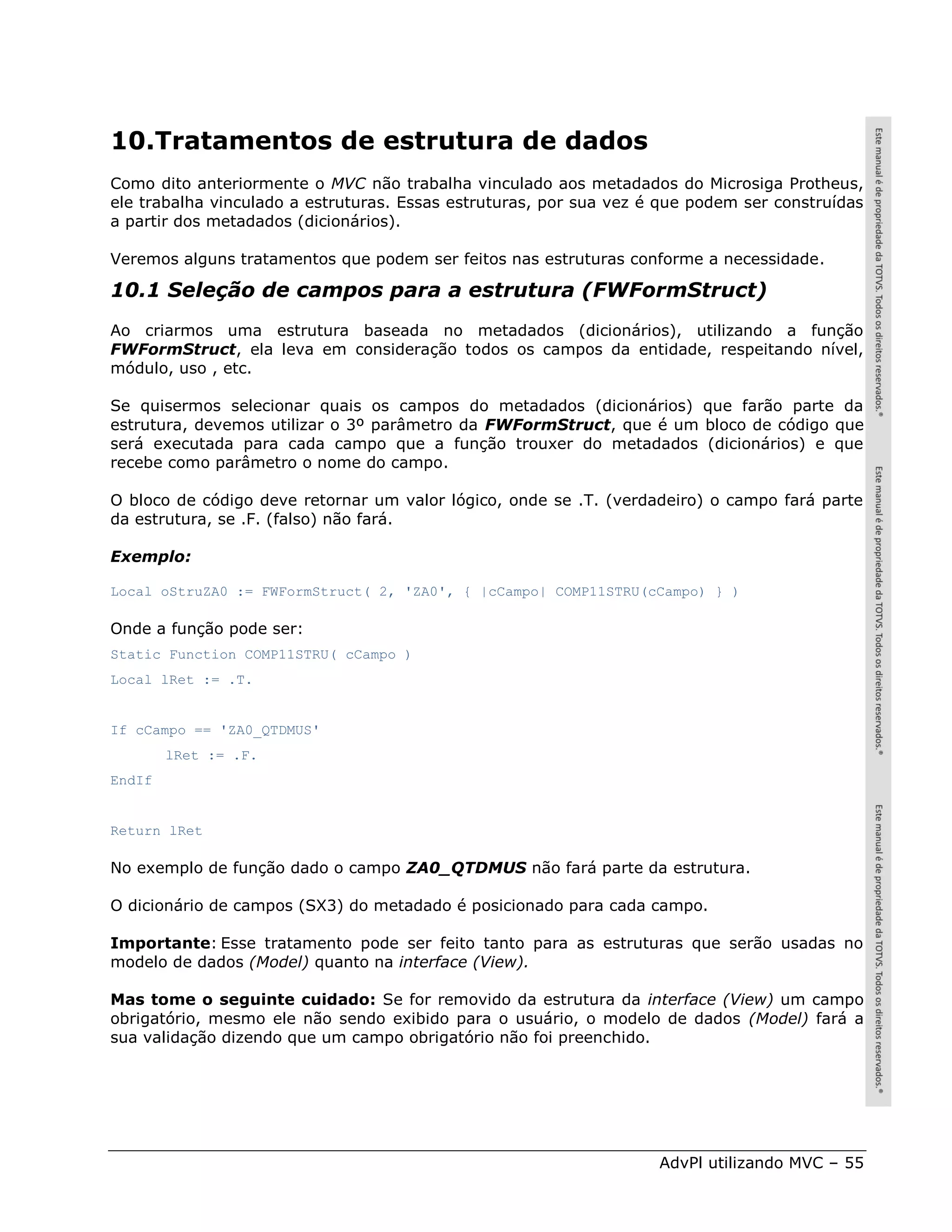 10.Tratamentos de estrutura de dados
Como dito anteriormente o MVC não trabalha vinculado aos metadados do Microsiga Protheus,
ele trabalha vinculado a estruturas. Essas estruturas, por sua vez é que podem ser construídas
a partir dos metadados (dicionários).

Veremos alguns tratamentos que podem ser feitos nas estruturas conforme a necessidade.

10.1 Seleção de campos para a estrutura (FWFormStruct)
Ao criarmos uma estrutura baseada no metadados (dicionários), utilizando a função
FWFormStruct, ela leva em consideração todos os campos da entidade, respeitando nível,
módulo, uso , etc.

Se quisermos selecionar quais os campos do metadados (dicionários) que farão parte da
estrutura, devemos utilizar o 3º parâmetro da FWFormStruct, que é um bloco de código que
será executada para cada campo que a função trouxer do metadados (dicionários) e que
recebe como parâmetro o nome do campo.

O bloco de código deve retornar um valor lógico, onde se .T. (verdadeiro) o campo fará parte
da estrutura, se .F. (falso) não fará.

Exemplo:

Local oStruZA0 := FWFormStruct( 2, 'ZA0', { |cCampo| COMP11STRU(cCampo) } )

Onde a função pode ser:
Static Function COMP11STRU( cCampo )
Local lRet := .T.


If cCampo == 'ZA0_QTDMUS'
        lRet := .F.
EndIf


Return lRet

No exemplo de função dado o campo ZA0_QTDMUS não fará parte da estrutura.

O dicionário de campos (SX3) do metadado é posicionado para cada campo.

Importante: Esse tratamento pode ser feito tanto para as estruturas que serão usadas no
modelo de dados (Model) quanto na interface (View).

Mas tome o seguinte cuidado: Se for removido da estrutura da interface (View) um campo
obrigatório, mesmo ele não sendo exibido para o usuário, o modelo de dados (Model) fará a
sua validação dizendo que um campo obrigatório não foi preenchido.




                                                                    AdvPl utilizando MVC – 55
 