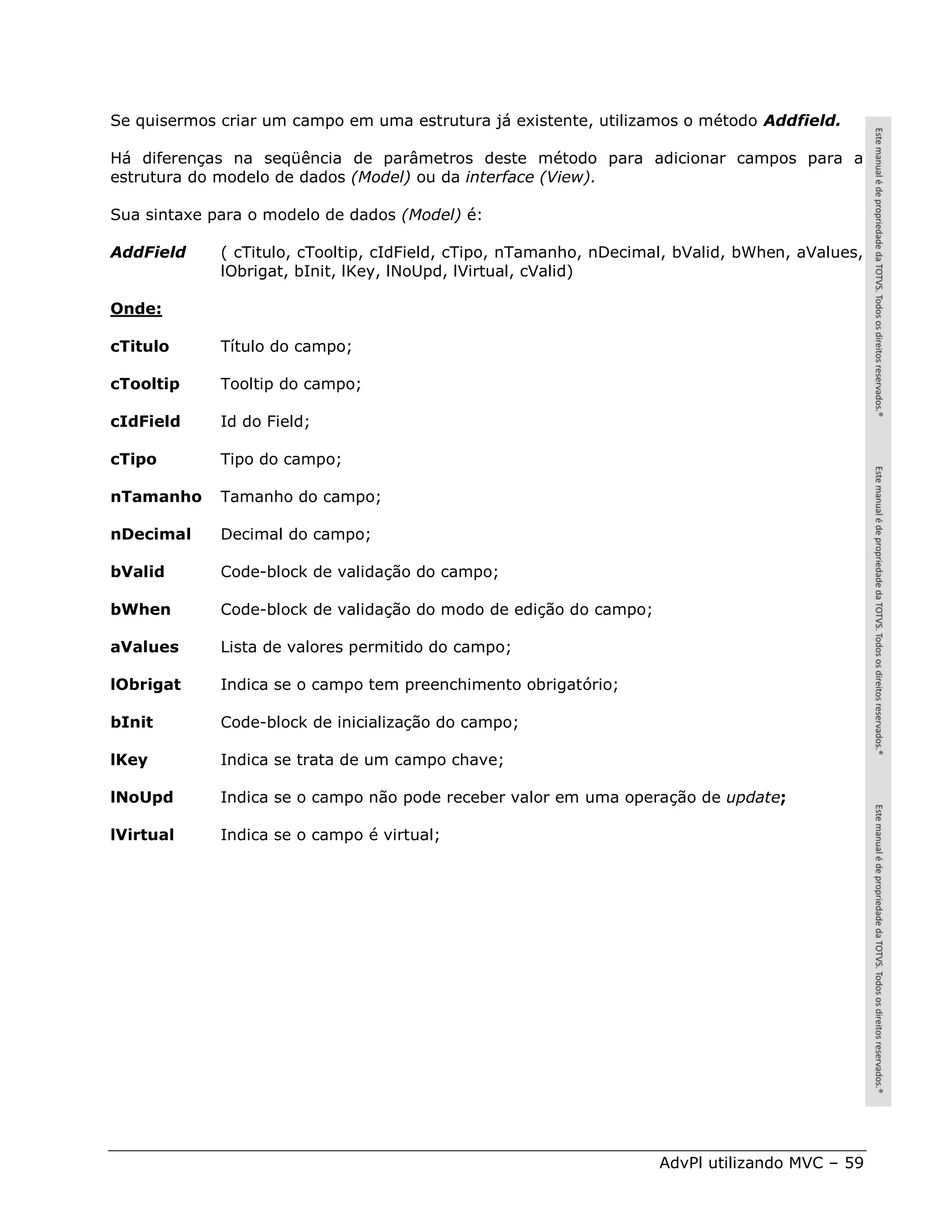 Se quisermos criar um campo em uma estrutura já existente, utilizamos o método Addfield.

Há diferenças na seqüência de parâmetros deste método para adicionar campos para a
estrutura do modelo de dados (Model) ou da interface (View).

Sua sintaxe para o modelo de dados (Model) é:

AddField     ( cTitulo, cTooltip, cIdField, cTipo, nTamanho, nDecimal, bValid, bWhen, aValues,
             lObrigat, bInit, lKey, lNoUpd, lVirtual, cValid)

Onde:

cTitulo      Título do campo;

cTooltip     Tooltip do campo;

cIdField     Id do Field;

cTipo        Tipo do campo;

nTamanho     Tamanho do campo;

nDecimal     Decimal do campo;

bValid       Code-block de validação do campo;

bWhen        Code-block de validação do modo de edição do campo;

aValues      Lista de valores permitido do campo;

lObrigat     Indica se o campo tem preenchimento obrigatório;

bInit        Code-block de inicialização do campo;

lKey         Indica se trata de um campo chave;

lNoUpd       Indica se o campo não pode receber valor em uma operação de update;

lVirtual     Indica se o campo é virtual;




                                                                    AdvPl utilizando MVC – 59
 