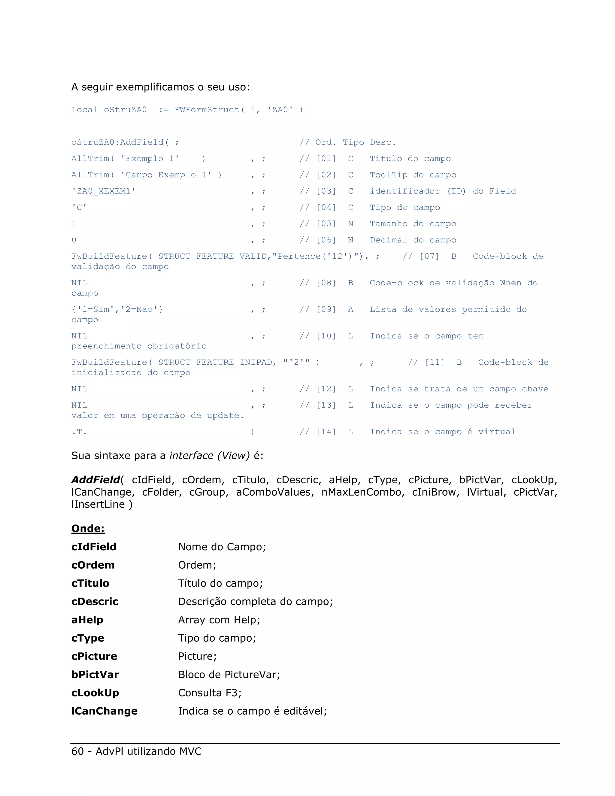 A seguir exemplificamos o seu uso:

Local oStruZA0   := FWFormStruct( 1, 'ZA0' )


oStruZA0:AddField( ;                        // Ord. Tipo Desc.
AllTrim( 'Exemplo 1'     )          , ;     // [01]   C    Titulo do campo
AllTrim( 'Campo Exemplo 1' )        , ;     // [02]   C     ToolTip do campo
'ZA0_XEXEM1'                        , ;     // [03]   C     identificador (ID) do Field
'C'                                 , ;     // [04]   C     Tipo do campo
1                                   , ;     // [05]   N     Tamanho do campo
0                                   , ;     // [06]   N     Decimal do campo
FwBuildFeature( STRUCT_FEATURE_VALID,"Pertence('12')"), ;         // [07]    B    Code-block de
validação do campo
NIL                                 , ;     // [08]   B     Code-block de validação When do
campo
{'1=Sim','2=Não'}                   , ;     // [09]   A     Lista de valores permitido do
campo
NIL                                 , ;     // [10]   L     Indica se o campo tem
preenchimento obrigatório
FwBuildFeature( STRUCT_FEATURE_INIPAD, "'2'" )            , ;      // [11]    B   Code-block de
inicializacao do campo
NIL                                 , ;     // [12]   L     Indica se trata de um campo chave
NIL                              , ;        // [13]   L     Indica se o campo pode receber
valor em uma operação de update.
.T.                                 )       // [14]   L     Indica se o campo é virtual

Sua sintaxe para a interface (View) é:

AddField( cIdField, cOrdem, cTitulo, cDescric, aHelp, cType, cPicture, bPictVar, cLookUp,
lCanChange, cFolder, cGroup, aComboValues, nMaxLenCombo, cIniBrow, lVirtual, cPictVar,
lInsertLine )

Onde:
cIdField             Nome do Campo;
cOrdem               Ordem;
cTitulo              Título do campo;
cDescric             Descrição completa do campo;
aHelp                Array com Help;
cType                Tipo do campo;
cPicture             Picture;
bPictVar             Bloco de PictureVar;
cLookUp              Consulta F3;
lCanChange           Indica se o campo é editável;



60 - AdvPl utilizando MVC
 