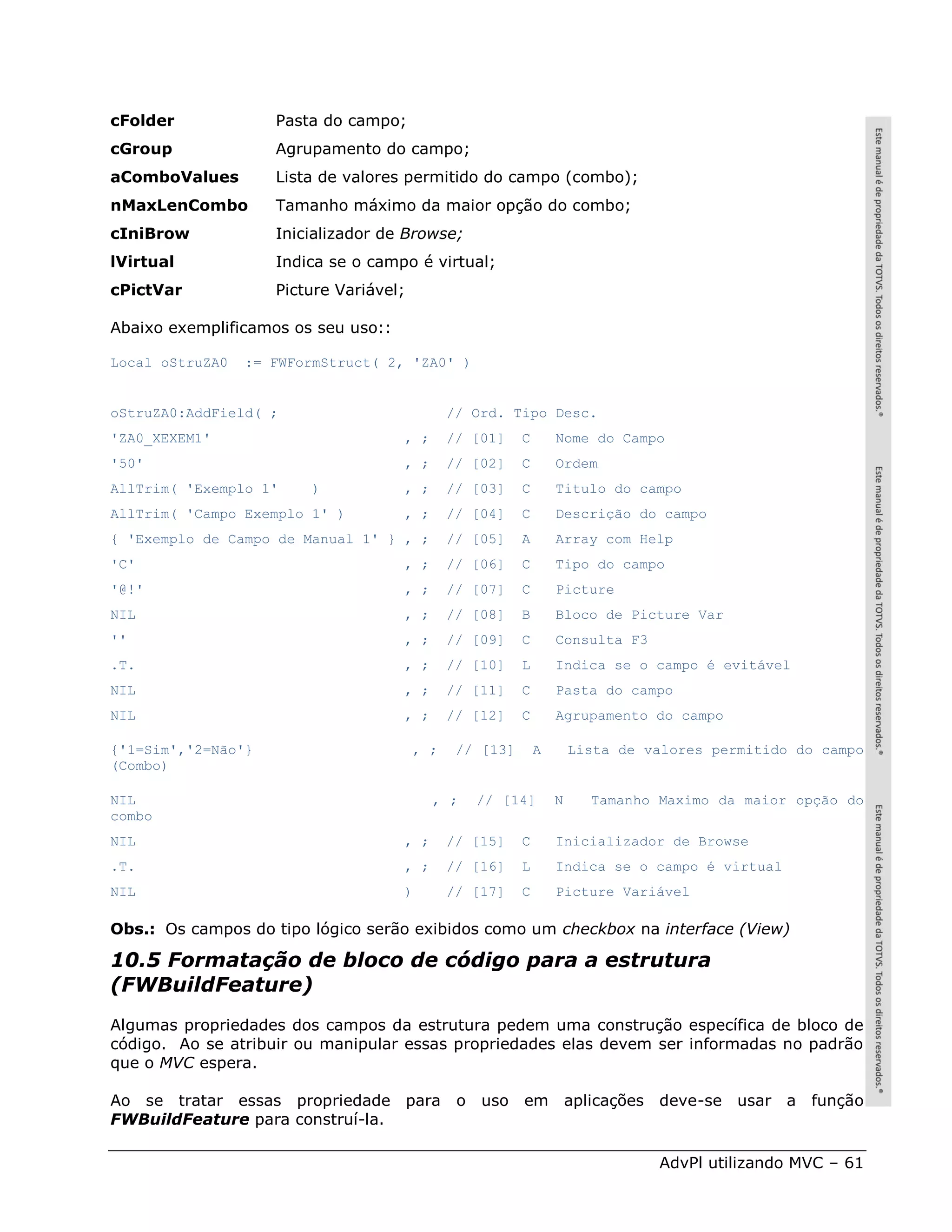 cFolder             Pasta do campo;
cGroup              Agrupamento do campo;
aComboValues        Lista de valores permitido do campo (combo);
nMaxLenCombo        Tamanho máximo da maior opção do combo;
cIniBrow            Inicializador de Browse;
lVirtual            Indica se o campo é virtual;
cPictVar            Picture Variável;

Abaixo exemplificamos os seu uso::

Local oStruZA0   := FWFormStruct( 2, 'ZA0' )


oStruZA0:AddField( ;                          // Ord. Tipo Desc.
'ZA0_XEXEM1'                         , ;      // [01]    C       Nome do Campo
'50'                                 , ;      // [02]    C       Ordem
AllTrim( 'Exemplo 1'    )            , ;      // [03]    C       Titulo do campo
AllTrim( 'Campo Exemplo 1' )         , ;      // [04]    C       Descrição do campo
{ 'Exemplo de Campo de Manual 1' } , ;        // [05]    A       Array com Help
'C'                                  , ;      // [06]    C       Tipo do campo
'@!'                                 , ;      // [07]    C       Picture
NIL                                  , ;      // [08]    B       Bloco de Picture Var
''                                   , ;      // [09]    C       Consulta F3
.T.                                  , ;      // [10]    L       Indica se o campo é evitável
NIL                                  , ;      // [11]    C       Pasta do campo
NIL                                  , ;      // [12]    C       Agrupamento do campo

{'1=Sim','2=Não'}                       , ;    // [13]       A       Lista de valores permitido do campo
(Combo)

NIL                                        , ;     // [14]       N     Tamanho Maximo da maior opção do
combo
NIL                                  , ;      // [15]    C       Inicializador de Browse
.T.                                  , ;      // [16]    L       Indica se o campo é virtual
NIL                                  )        // [17]    C       Picture Variável

Obs.: Os campos do tipo lógico serão exibidos como um checkbox na interface (View)

10.5 Formatação de bloco de código para a estrutura
(FWBuildFeature)
Algumas propriedades dos campos da estrutura pedem uma construção específica de bloco de
código. Ao se atribuir ou manipular essas propriedades elas devem ser informadas no padrão
que o MVC espera.

Ao se tratar essas propriedade para            o   uso   em          aplicações deve-se usar a função
FWBuildFeature para construí-la.

                                                                               AdvPl utilizando MVC – 61
 