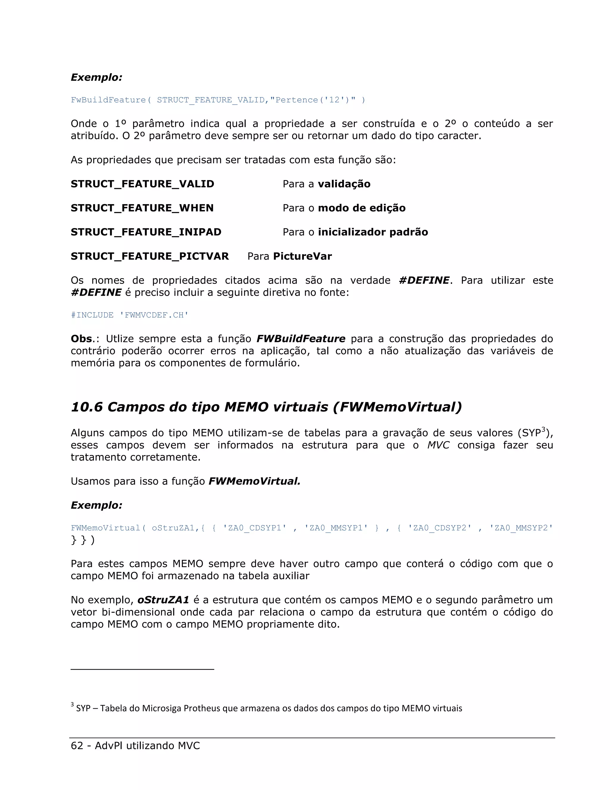 Exemplo:

FwBuildFeature( STRUCT_FEATURE_VALID,"Pertence('12')" )

Onde o 1º parâmetro indica qual a propriedade a ser construída e o 2º o conteúdo a ser
atribuído. O 2º parâmetro deve sempre ser ou retornar um dado do tipo caracter.

As propriedades que precisam ser tratadas com esta função são:

STRUCT_FEATURE_VALID                               Para a validação

STRUCT_FEATURE_WHEN                                Para o modo de edição

STRUCT_FEATURE_INIPAD                              Para o inicializador padrão

STRUCT_FEATURE_PICTVAR                     Para PictureVar

Os nomes de propriedades citados acima são na verdade #DEFINE. Para utilizar este
#DEFINE é preciso incluir a seguinte diretiva no fonte:

#INCLUDE 'FWMVCDEF.CH'

Obs.: Utlize sempre esta a função FWBuildFeature para a construção das propriedades do
contrário poderão ocorrer erros na aplicação, tal como a não atualização das variáveis de
memória para os componentes de formulário.



10.6 Campos do tipo MEMO virtuais (FWMemoVirtual)
Alguns campos do tipo MEMO utilizam-se de tabelas para a gravação de seus valores (SYP 3),
esses campos devem ser informados na estrutura para que o MVC consiga fazer seu
tratamento corretamente.

Usamos para isso a função FWMemoVirtual.

Exemplo:

FWMemoVirtual( oStruZA1,{ { 'ZA0_CDSYP1' , 'ZA0_MMSYP1' } , { 'ZA0_CDSYP2' , 'ZA0_MMSYP2'
}})

Para estes campos MEMO sempre deve haver outro campo que conterá o código com que o
campo MEMO foi armazenado na tabela auxiliar

No exemplo, oStruZA1 é a estrutura que contém os campos MEMO e o segundo parâmetro um
vetor bi-dimensional onde cada par relaciona o campo da estrutura que contém o código do
campo MEMO com o campo MEMO propriamente dito.




3
    SYP – Tabela do Microsiga Protheus que armazena os dados dos campos do tipo MEMO virtuais


62 - AdvPl utilizando MVC
 