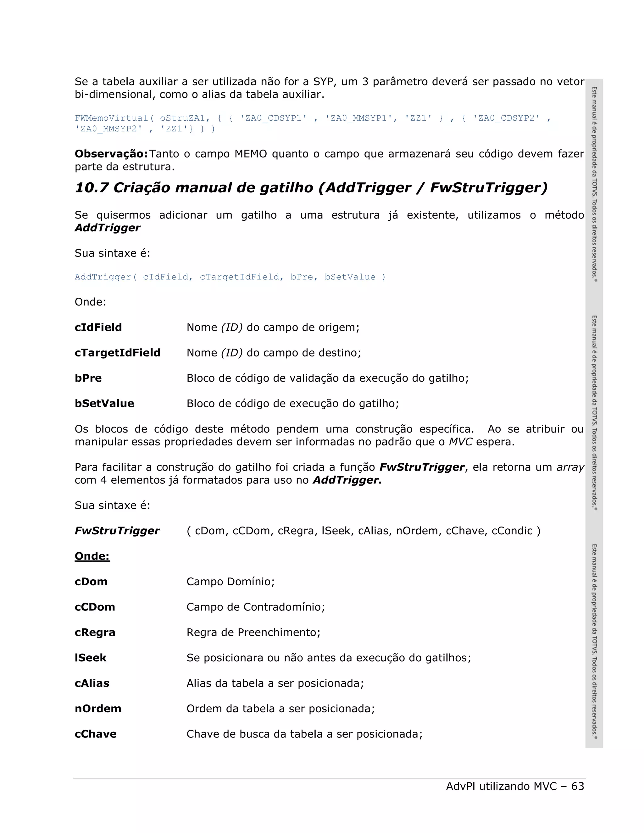 Se a tabela auxiliar a ser utilizada não for a SYP, um 3 parâmetro deverá ser passado no vetor
bi-dimensional, como o alias da tabela auxiliar.

FWMemoVirtual( oStruZA1, { { 'ZA0_CDSYP1' , 'ZA0_MMSYP1', 'ZZ1' } , { 'ZA0_CDSYP2' ,
'ZA0_MMSYP2' , 'ZZ1'} } )

Observação: Tanto o campo MEMO quanto o campo que armazenará seu código devem fazer
parte da estrutura.

10.7 Criação manual de gatilho (AddTrigger / FwStruTrigger)
Se quisermos adicionar um gatilho a uma estrutura já existente, utilizamos o método
AddTrigger

Sua sintaxe é:

AddTrigger( cIdField, cTargetIdField, bPre, bSetValue )

Onde:

cIdField            Nome (ID) do campo de origem;

cTargetIdField      Nome (ID) do campo de destino;

bPre                Bloco de código de validação da execução do gatilho;

bSetValue           Bloco de código de execução do gatilho;

Os blocos de código deste método pendem uma construção específica. Ao se atribuir ou
manipular essas propriedades devem ser informadas no padrão que o MVC espera.

Para facilitar a construção do gatilho foi criada a função FwStruTrigger, ela retorna um array
com 4 elementos já formatados para uso no AddTrigger.

Sua sintaxe é:

FwStruTrigger       ( cDom, cCDom, cRegra, lSeek, cAlias, nOrdem, cChave, cCondic )

Onde:

cDom                Campo Domínio;

cCDom               Campo de Contradomínio;

cRegra              Regra de Preenchimento;

lSeek               Se posicionara ou não antes da execução do gatilhos;

cAlias              Alias da tabela a ser posicionada;

nOrdem              Ordem da tabela a ser posicionada;

cChave              Chave de busca da tabela a ser posicionada;



                                                                    AdvPl utilizando MVC – 63
 
