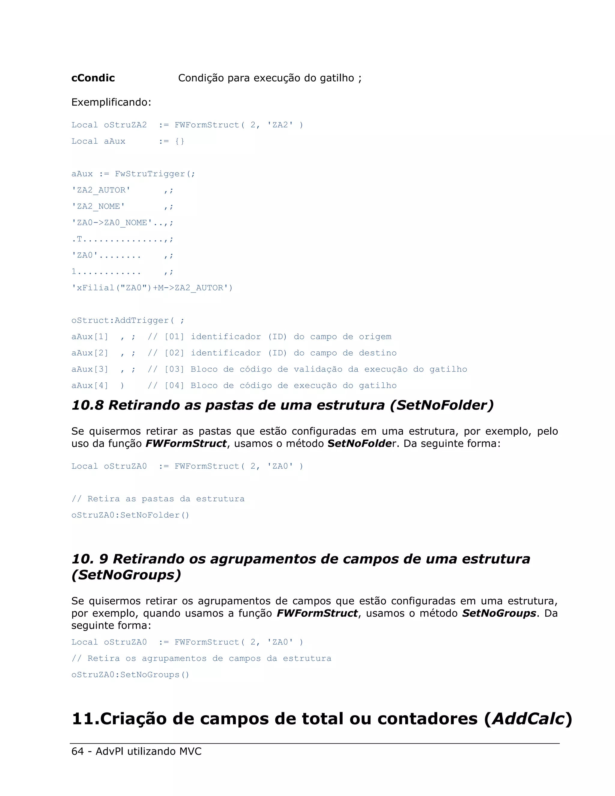 cCondic                 Condição para execução do gatilho ;

Exemplificando:

Local oStruZA2    := FWFormStruct( 2, 'ZA2' )
Local aAux        := {}


aAux := FwStruTrigger(;
'ZA2_AUTOR'        ,;
'ZA2_NOME'         ,;
'ZA0->ZA0_NOME'..,;
.T...............,;
'ZA0'........      ,;
1............      ,;
'xFilial("ZA0")+M->ZA2_AUTOR')


oStruct:AddTrigger( ;
aAux[1]   , ;   // [01] identificador (ID) do campo de origem
aAux[2]   , ;   // [02] identificador (ID) do campo de destino
aAux[3]   , ;   // [03] Bloco de código de validação da execução do gatilho
aAux[4]   )     // [04] Bloco de código de execução do gatilho

10.8 Retirando as pastas de uma estrutura (SetNoFolder)
Se quisermos retirar as pastas que estão configuradas em uma estrutura, por exemplo, pelo
uso da função FWFormStruct, usamos o método SetNoFolder. Da seguinte forma:

Local oStruZA0    := FWFormStruct( 2, 'ZA0' )


// Retira as pastas da estrutura
oStruZA0:SetNoFolder()




10. 9 Retirando os agrupamentos de campos de uma estrutura
(SetNoGroups)
Se quisermos retirar os agrupamentos de campos que estão configuradas em uma estrutura,
por exemplo, quando usamos a função FWFormStruct, usamos o método SetNoGroups. Da
seguinte forma:
Local oStruZA0    := FWFormStruct( 2, 'ZA0' )
// Retira os agrupamentos de campos da estrutura
oStruZA0:SetNoGroups()




11.Criação de campos de total ou contadores (AddCalc)
64 - AdvPl utilizando MVC
 