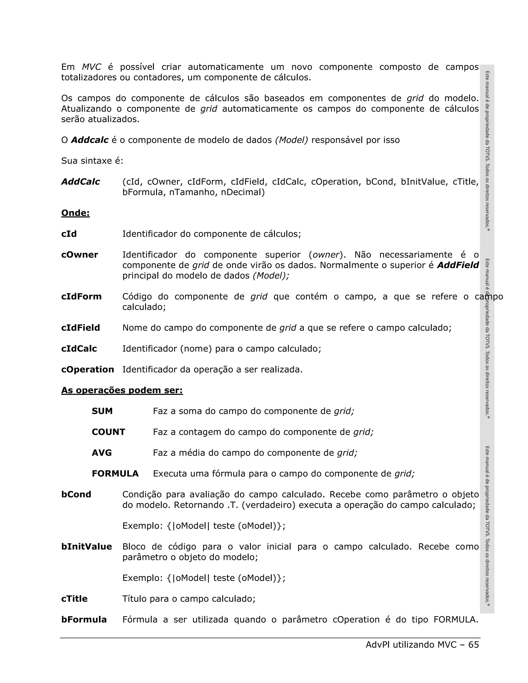 Em MVC é possível criar automaticamente um novo componente composto de campos
totalizadores ou contadores, um componente de cálculos.

Os campos do componente de cálculos são baseados em componentes de grid do modelo.
Atualizando o componente de grid automaticamente os campos do componente de cálculos
serão atualizados.

O Addcalc é o componente de modelo de dados (Model) responsável por isso

Sua sintaxe é:

AddCalc        (cId, cOwner, cIdForm, cIdField, cIdCalc, cOperation, bCond, bInitValue, cTitle,
               bFormula, nTamanho, nDecimal)

Onde:

cId            Identificador do componente de cálculos;

cOwner         Identificador do componente superior (owner). Não necessariamente é o
               componente de grid de onde virão os dados. Normalmente o superior é AddField
               principal do modelo de dados (Model);

cIdForm        Código do componente de grid que contém o campo, a que se refere o campo
               calculado;

cIdField       Nome do campo do componente de grid a que se refere o campo calculado;

cIdCalc        Identificador (nome) para o campo calculado;

cOperation Identificador da operação a ser realizada.

As operações podem ser:

         SUM         Faz a soma do campo do componente de grid;

         COUNT       Faz a contagem do campo do componente de grid;

         AVG         Faz a média do campo do componente de grid;

         FORMULA     Executa uma fórmula para o campo do componente de grid;

bCond          Condição para avaliação do campo calculado. Recebe como parâmetro o objeto
               do modelo. Retornando .T. (verdadeiro) executa a operação do campo calculado;

               Exemplo: {|oModel| teste (oModel)};

bInitValue     Bloco de código para o valor inicial para o campo calculado. Recebe como
               parâmetro o objeto do modelo;

               Exemplo: {|oModel| teste (oModel)};

cTitle         Título para o campo calculado;

bFormula       Fórmula a ser utilizada quando o parâmetro cOperation é do tipo FORMULA.

                                                                     AdvPl utilizando MVC – 65
 
