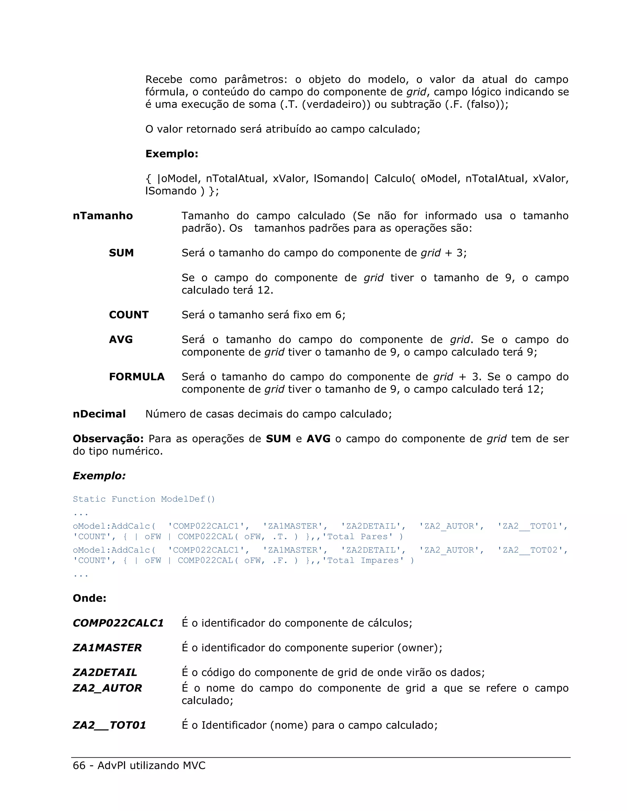 Recebe como parâmetros: o objeto do modelo, o valor da atual do campo
              fórmula, o conteúdo do campo do componente de grid, campo lógico indicando se
              é uma execução de soma (.T. (verdadeiro)) ou subtração (.F. (falso));

              O valor retornado será atribuído ao campo calculado;

              Exemplo:

              { |oModel, nTotalAtual, xValor, lSomando| Calculo( oModel, nTotalAtual, xValor,
              lSomando ) };

nTamanho            Tamanho do campo calculado (Se não for informado usa o tamanho
                    padrão). Os tamanhos padrões para as operações são:

        SUM         Será o tamanho do campo do componente de grid + 3;

                    Se o campo do componente de grid tiver o tamanho de 9, o campo
                    calculado terá 12.

        COUNT       Será o tamanho será fixo em 6;

        AVG         Será o tamanho do campo do componente de grid. Se o campo do
                    componente de grid tiver o tamanho de 9, o campo calculado terá 9;

        FORMULA     Será o tamanho do campo do componente de grid + 3. Se o campo do
                    componente de grid tiver o tamanho de 9, o campo calculado terá 12;

nDecimal      Número de casas decimais do campo calculado;

Observação: Para as operações de SUM e AVG o campo do componente de grid tem de ser
do tipo numérico.

Exemplo:

Static Function ModelDef()
...
oModel:AddCalc( 'COMP022CALC1', 'ZA1MASTER', 'ZA2DETAIL', 'ZA2_AUTOR',         'ZA2__TOT01',
'COUNT', { | oFW | COMP022CAL( oFW, .T. ) },,'Total Pares' )
oModel:AddCalc( 'COMP022CALC1', 'ZA1MASTER', 'ZA2DETAIL', 'ZA2_AUTOR',         'ZA2__TOT02',
'COUNT', { | oFW | COMP022CAL( oFW, .F. ) },,'Total Impares' )
...

Onde:

COMP022CALC1        É o identificador do componente de cálculos;

ZA1MASTER           É o identificador do componente superior (owner);

ZA2DETAIL           É o código do componente de grid de onde virão os dados;
ZA2_AUTOR           É o nome do campo do componente de grid a que se refere o campo
                    calculado;

ZA2__TOT01          É o Identificador (nome) para o campo calculado;


66 - AdvPl utilizando MVC
 