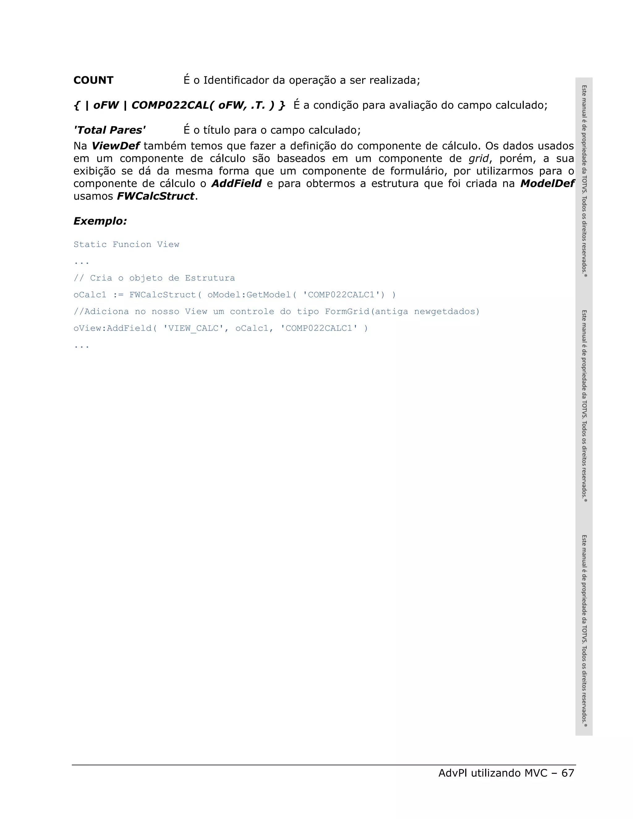 COUNT                 É o Identificador da operação a ser realizada;

{ | oFW | COMP022CAL( oFW, .T. ) } É a condição para avaliação do campo calculado;

'Total Pares'         É o título para o campo calculado;
Na ViewDef também temos que fazer a definição do componente de cálculo. Os dados usados
em um componente de cálculo são baseados em um componente de grid, porém, a sua
exibição se dá da mesma forma que um componente de formulário, por utilizarmos para o
componente de cálculo o AddField e para obtermos a estrutura que foi criada na ModelDef
usamos FWCalcStruct.

Exemplo:

Static Funcion View
...
// Cria o objeto de Estrutura
oCalc1 := FWCalcStruct( oModel:GetModel( 'COMP022CALC1') )
//Adiciona no nosso View um controle do tipo FormGrid(antiga newgetdados)
oView:AddField( 'VIEW_CALC', oCalc1, 'COMP022CALC1' )
...




                                                                       AdvPl utilizando MVC – 67
 