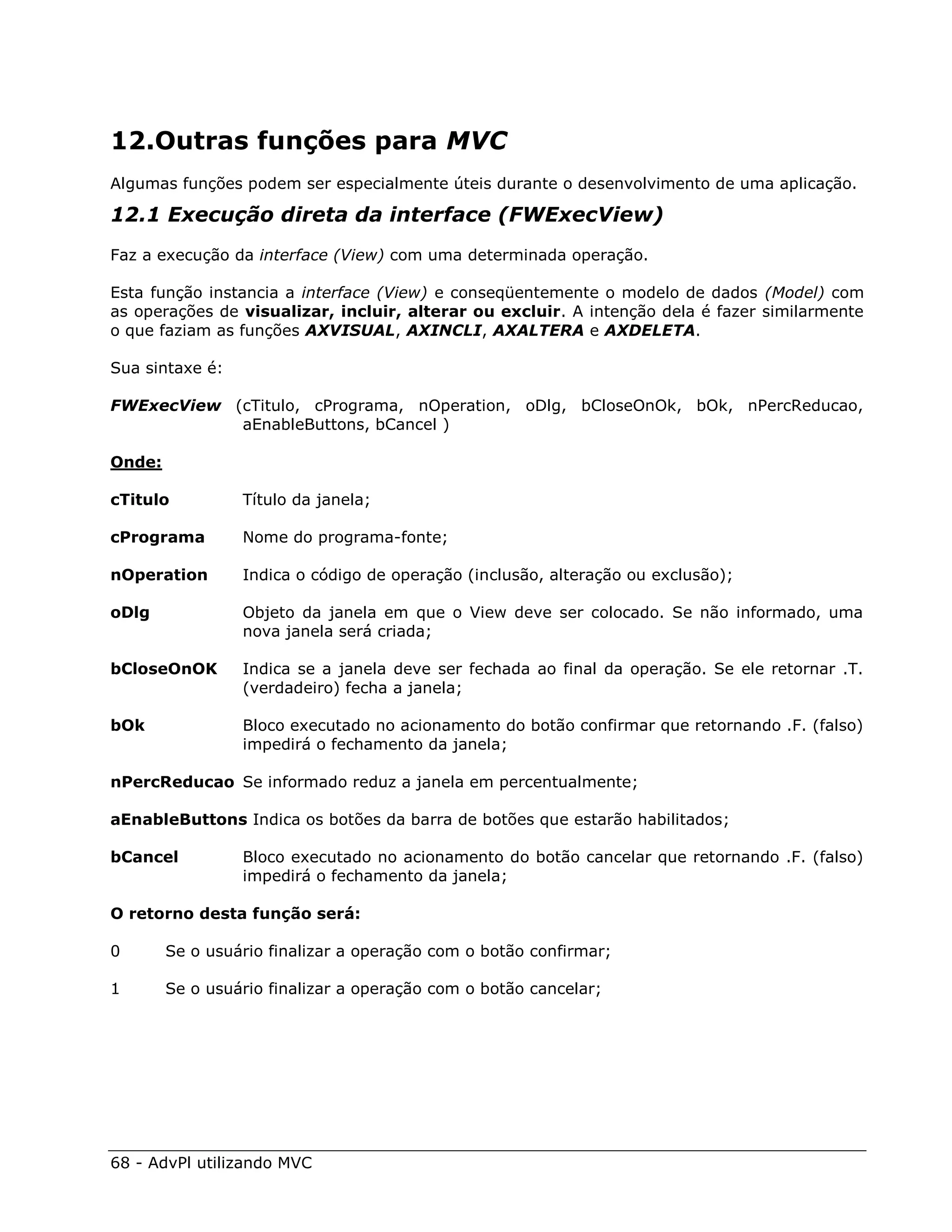 12.Outras funções para MVC
Algumas funções podem ser especialmente úteis durante o desenvolvimento de uma aplicação.

12.1 Execução direta da interface (FWExecView)
Faz a execução da interface (View) com uma determinada operação.

Esta função instancia a interface (View) e conseqüentemente o modelo de dados (Model) com
as operações de visualizar, incluir, alterar ou excluir. A intenção dela é fazer similarmente
o que faziam as funções AXVISUAL, AXINCLI, AXALTERA e AXDELETA.

Sua sintaxe é:

FWExecView (cTitulo, cPrograma, nOperation, oDlg, bCloseOnOk, bOk, nPercReducao,
            aEnableButtons, bCancel )

Onde:

cTitulo          Título da janela;

cPrograma        Nome do programa-fonte;

nOperation       Indica o código de operação (inclusão, alteração ou exclusão);

oDlg             Objeto da janela em que o View deve ser colocado. Se não informado, uma
                 nova janela será criada;

bCloseOnOK       Indica se a janela deve ser fechada ao final da operação. Se ele retornar .T.
                 (verdadeiro) fecha a janela;

bOk              Bloco executado no acionamento do botão confirmar que retornando .F. (falso)
                 impedirá o fechamento da janela;

nPercReducao Se informado reduz a janela em percentualmente;

aEnableButtons Indica os botões da barra de botões que estarão habilitados;

bCancel          Bloco executado no acionamento do botão cancelar que retornando .F. (falso)
                 impedirá o fechamento da janela;

O retorno desta função será:

0       Se o usuário finalizar a operação com o botão confirmar;

1       Se o usuário finalizar a operação com o botão cancelar;




68 - AdvPl utilizando MVC
 