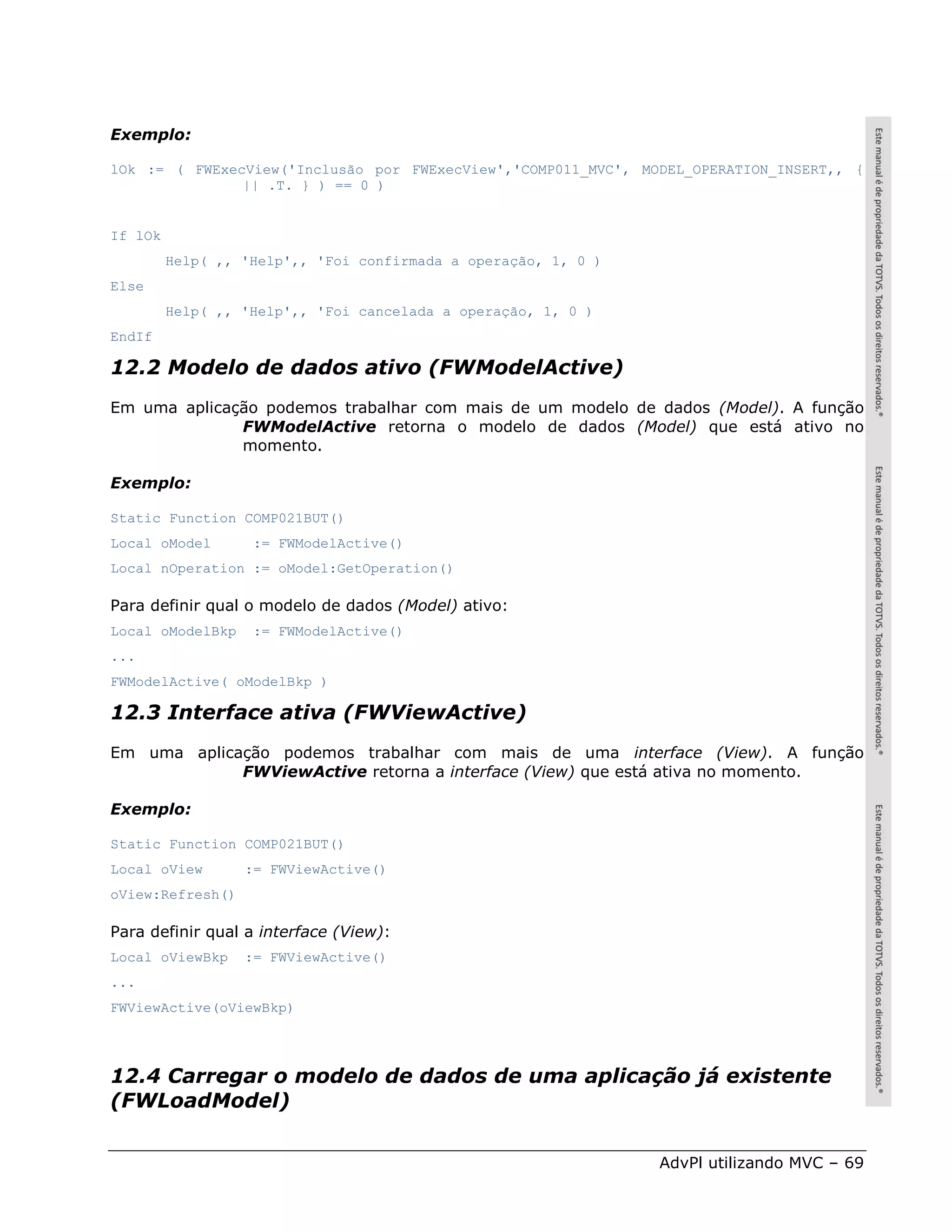 Exemplo:

lOk := ( FWExecView('Inclusão por FWExecView','COMP011_MVC', MODEL_OPERATION_INSERT,, {
               || .T. } ) == 0 )


If lOk
         Help( ,, 'Help',, 'Foi confirmada a operação, 1, 0 )
Else
         Help( ,, 'Help',, 'Foi cancelada a operação, 1, 0 )
EndIf

12.2 Modelo de dados ativo (FWModelActive)
Em uma aplicação podemos trabalhar com mais de um modelo de dados (Model). A função
              FWModelActive retorna o modelo de dados (Model) que está ativo no
              momento.

Exemplo:

Static Function COMP021BUT()
Local oModel       := FWModelActive()
Local nOperation := oModel:GetOperation()

Para definir qual o modelo de dados (Model) ativo:
Local oModelBkp    := FWModelActive()
...
FWModelActive( oModelBkp )

12.3 Interface ativa (FWViewActive)
Em uma aplicação podemos trabalhar com mais de uma interface (View). A função
             FWViewActive retorna a interface (View) que está ativa no momento.

Exemplo:

Static Function COMP021BUT()
Local oView       := FWViewActive()
oView:Refresh()

Para definir qual a interface (View):
Local oViewBkp    := FWViewActive()
...
FWViewActive(oViewBkp)




12.4 Carregar o modelo de dados de uma aplicação já existente
(FWLoadModel)


                                                                AdvPl utilizando MVC – 69
 