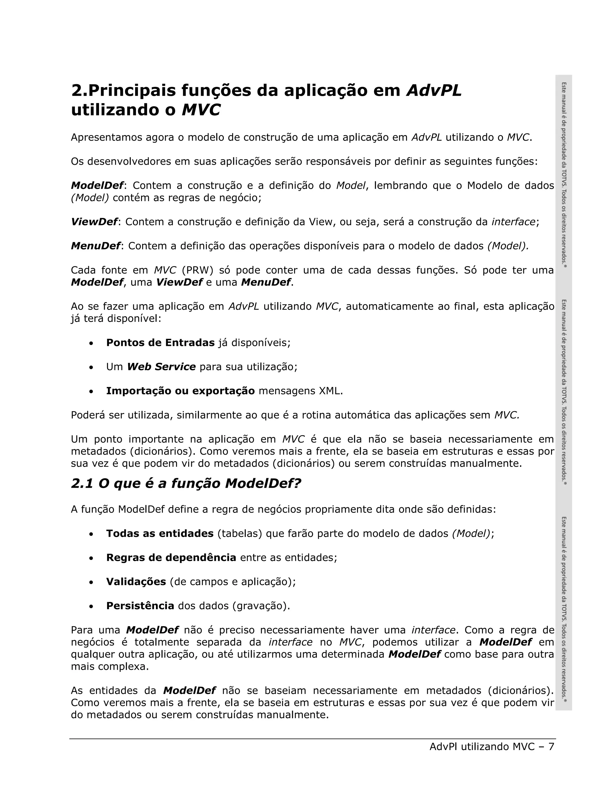 2.Principais funções da aplicação em AdvPL
utilizando o MVC
Apresentamos agora o modelo de construção de uma aplicação em AdvPL utilizando o MVC.

Os desenvolvedores em suas aplicações serão responsáveis por definir as seguintes funções:

ModelDef: Contem a construção e a definição do Model, lembrando que o Modelo de dados
(Model) contém as regras de negócio;

ViewDef: Contem a construção e definição da View, ou seja, será a construção da interface;

MenuDef: Contem a definição das operações disponíveis para o modelo de dados (Model).

Cada fonte em MVC (PRW) só pode conter uma de cada dessas funções. Só pode ter uma
ModelDef, uma ViewDef e uma MenuDef.

Ao se fazer uma aplicação em AdvPL utilizando MVC, automaticamente ao final, esta aplicação
já terá disponível:

      Pontos de Entradas já disponíveis;

      Um Web Service para sua utilização;

      Importação ou exportação mensagens XML.

Poderá ser utilizada, similarmente ao que é a rotina automática das aplicações sem MVC.

Um ponto importante na aplicação em MVC é que ela não se baseia necessariamente em
metadados (dicionários). Como veremos mais a frente, ela se baseia em estruturas e essas por
sua vez é que podem vir do metadados (dicionários) ou serem construídas manualmente.

2.1 O que é a função ModelDef?
A função ModelDef define a regra de negócios propriamente dita onde são definidas:

      Todas as entidades (tabelas) que farão parte do modelo de dados (Model);

      Regras de dependência entre as entidades;

      Validações (de campos e aplicação);

      Persistência dos dados (gravação).

Para uma ModelDef não é preciso necessariamente haver uma interface. Como a regra de
negócios é totalmente separada da interface no MVC, podemos utilizar a ModelDef em
qualquer outra aplicação, ou até utilizarmos uma determinada ModelDef como base para outra
mais complexa.

As entidades da ModelDef não se baseiam necessariamente em metadados (dicionários).
Como veremos mais a frente, ela se baseia em estruturas e essas por sua vez é que podem vir
do metadados ou serem construídas manualmente.


                                                                     AdvPl utilizando MVC – 7
 