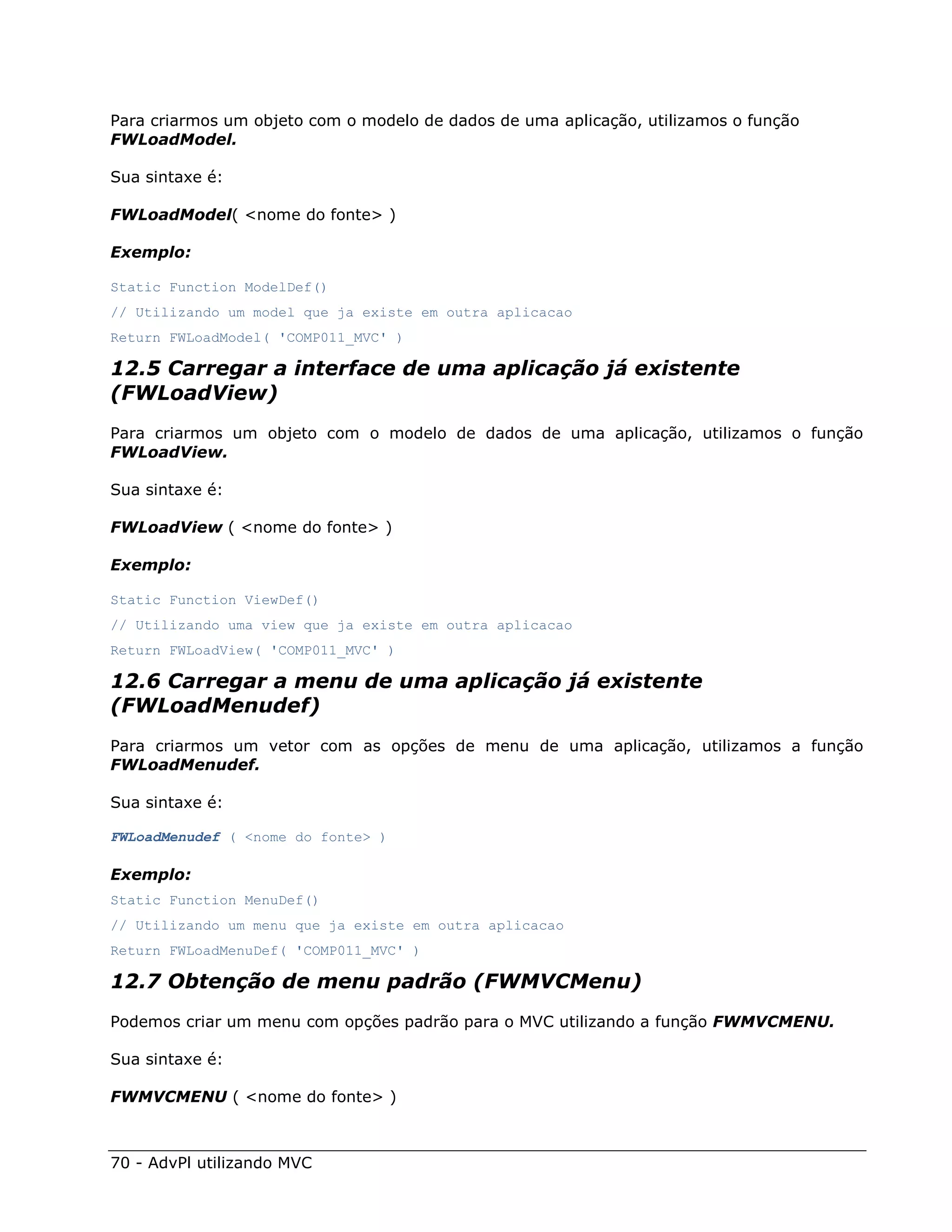 Para criarmos um objeto com o modelo de dados de uma aplicação, utilizamos o função
FWLoadModel.

Sua sintaxe é:

FWLoadModel( <nome do fonte> )

Exemplo:

Static Function ModelDef()
// Utilizando um model que ja existe em outra aplicacao
Return FWLoadModel( 'COMP011_MVC' )

12.5 Carregar a interface de uma aplicação já existente
(FWLoadView)
Para criarmos um objeto com o modelo de dados de uma aplicação, utilizamos o função
FWLoadView.

Sua sintaxe é:

FWLoadView ( <nome do fonte> )

Exemplo:

Static Function ViewDef()
// Utilizando uma view que ja existe em outra aplicacao
Return FWLoadView( 'COMP011_MVC' )

12.6 Carregar a menu de uma aplicação já existente
(FWLoadMenudef)
Para criarmos um vetor com as opções de menu de uma aplicação, utilizamos a função
FWLoadMenudef.

Sua sintaxe é:

FWLoadMenudef ( <nome do fonte> )

Exemplo:
Static Function MenuDef()
// Utilizando um menu que ja existe em outra aplicacao
Return FWLoadMenuDef( 'COMP011_MVC' )

12.7 Obtenção de menu padrão (FWMVCMenu)
Podemos criar um menu com opções padrão para o MVC utilizando a função FWMVCMENU.

Sua sintaxe é:

FWMVCMENU ( <nome do fonte> )



70 - AdvPl utilizando MVC
 