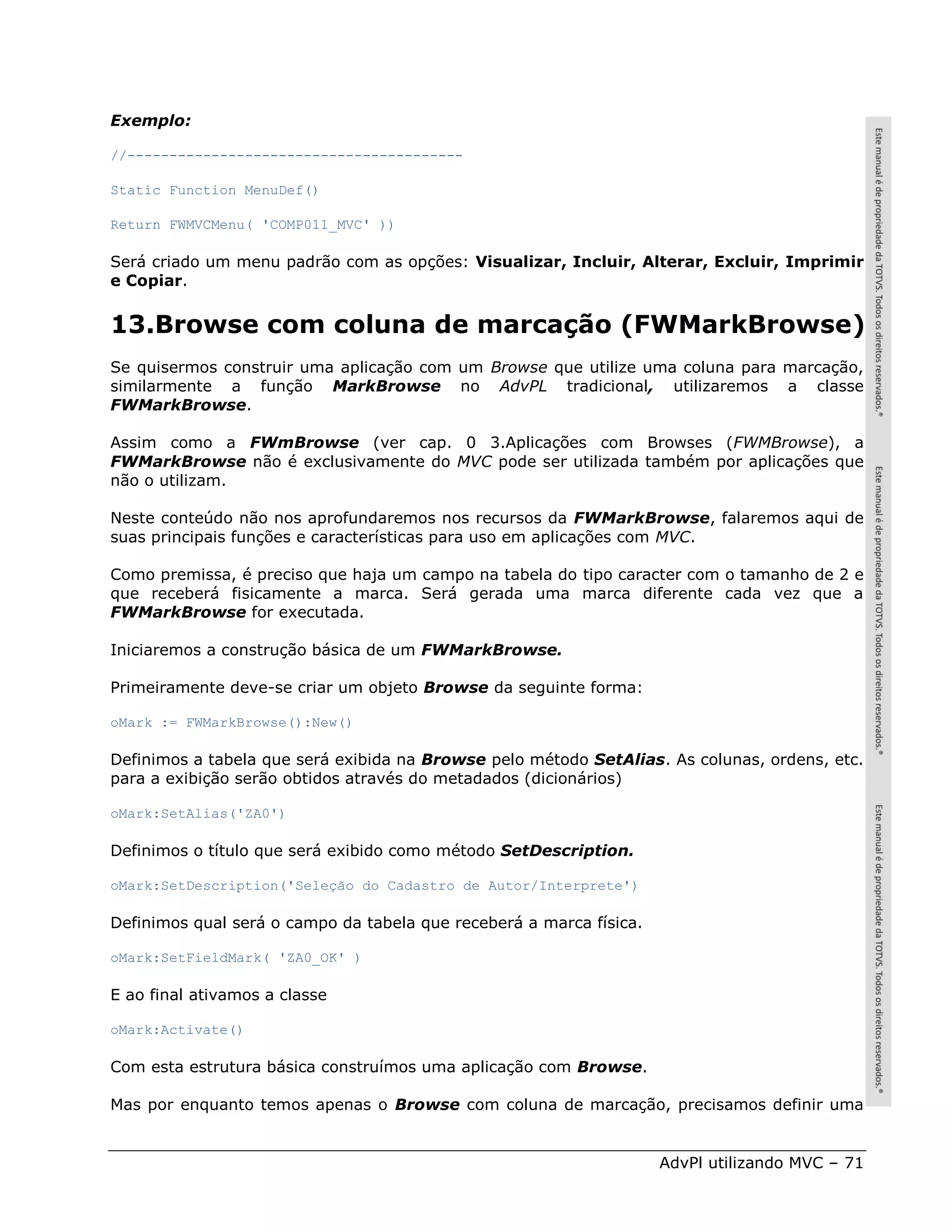 Exemplo:

//----------------------------------------

Static Function MenuDef()

Return FWMVCMenu( 'COMP011_MVC' ))

Será criado um menu padrão com as opções: Visualizar, Incluir, Alterar, Excluir, Imprimir
e Copiar.


13.Browse com coluna de marcação (FWMarkBrowse)
Se quisermos construir uma aplicação com um Browse que utilize uma coluna para marcação,
similarmente a função MarkBrowse no AdvPL tradicional, utilizaremos a classe
FWMarkBrowse.

Assim como a FWmBrowse (ver cap. 0 3.Aplicações com Browses (FWMBrowse), a
FWMarkBrowse não é exclusivamente do MVC pode ser utilizada também por aplicações que
não o utilizam.

Neste conteúdo não nos aprofundaremos nos recursos da FWMarkBrowse, falaremos aqui de
suas principais funções e características para uso em aplicações com MVC.

Como premissa, é preciso que haja um campo na tabela do tipo caracter com o tamanho de 2 e
que receberá fisicamente a marca. Será gerada uma marca diferente cada vez que a
FWMarkBrowse for executada.

Iniciaremos a construção básica de um FWMarkBrowse.

Primeiramente deve-se criar um objeto Browse da seguinte forma:

oMark := FWMarkBrowse():New()

Definimos a tabela que será exibida na Browse pelo método SetAlias. As colunas, ordens, etc.
para a exibição serão obtidos através do metadados (dicionários)

oMark:SetAlias('ZA0')

Definimos o título que será exibido como método SetDescription.

oMark:SetDescription('Seleção do Cadastro de Autor/Interprete')

Definimos qual será o campo da tabela que receberá a marca física.

oMark:SetFieldMark( 'ZA0_OK' )

E ao final ativamos a classe

oMark:Activate()

Com esta estrutura básica construímos uma aplicação com Browse.

Mas por enquanto temos apenas o Browse com coluna de marcação, precisamos definir uma


                                                                     AdvPl utilizando MVC – 71
 