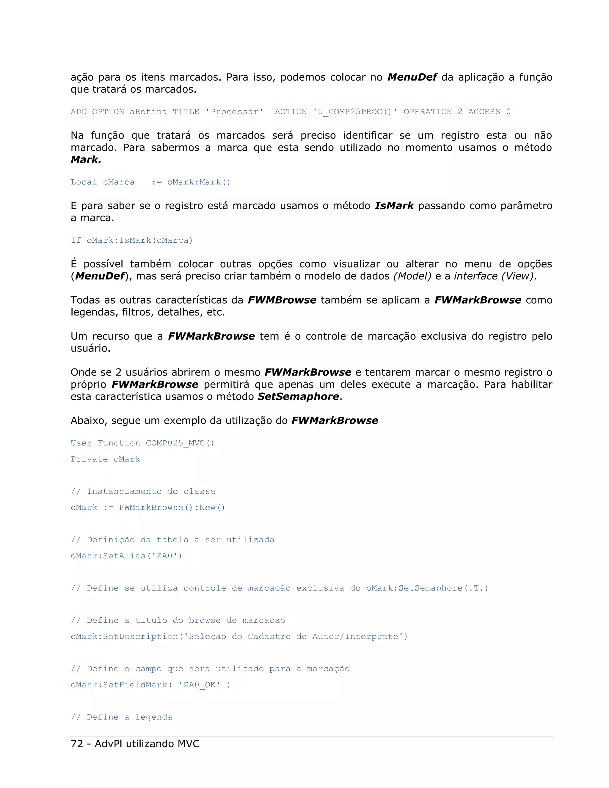 ação para os itens marcados. Para isso, podemos colocar no MenuDef da aplicação a função
que tratará os marcados.

ADD OPTION aRotina TITLE 'Processar'   ACTION 'U_COMP25PROC()' OPERATION 2 ACCESS 0

Na função que tratará os marcados será preciso identificar se um registro esta ou não
marcado. Para sabermos a marca que esta sendo utilizado no momento usamos o método
Mark.

Local cMarca    := oMark:Mark()

E para saber se o registro está marcado usamos o método IsMark passando como parâmetro
a marca.

If oMark:IsMark(cMarca)

É possível também colocar outras opções como visualizar ou alterar no menu de opções
(MenuDef), mas será preciso criar também o modelo de dados (Model) e a interface (View).

Todas as outras características da FWMBrowse também se aplicam a FWMarkBrowse como
legendas, filtros, detalhes, etc.

Um recurso que a FWMarkBrowse tem é o controle de marcação exclusiva do registro pelo
usuário.

Onde se 2 usuários abrirem o mesmo FWMarkBrowse e tentarem marcar o mesmo registro o
próprio FWMarkBrowse permitirá que apenas um deles execute a marcação. Para habilitar
esta característica usamos o método SetSemaphore.

Abaixo, segue um exemplo da utilização do FWMarkBrowse

User Function COMP025_MVC()
Private oMark


// Instanciamento do classe
oMark := FWMarkBrowse():New()


// Definição da tabela a ser utilizada
oMark:SetAlias('ZA0')


// Define se utiliza controle de marcação exclusiva do oMark:SetSemaphore(.T.)


// Define a titulo do browse de marcacao
oMark:SetDescription('Seleção do Cadastro de Autor/Interprete')


// Define o campo que sera utilizado para a marcação
oMark:SetFieldMark( 'ZA0_OK' )


// Define a legenda


72 - AdvPl utilizando MVC
 