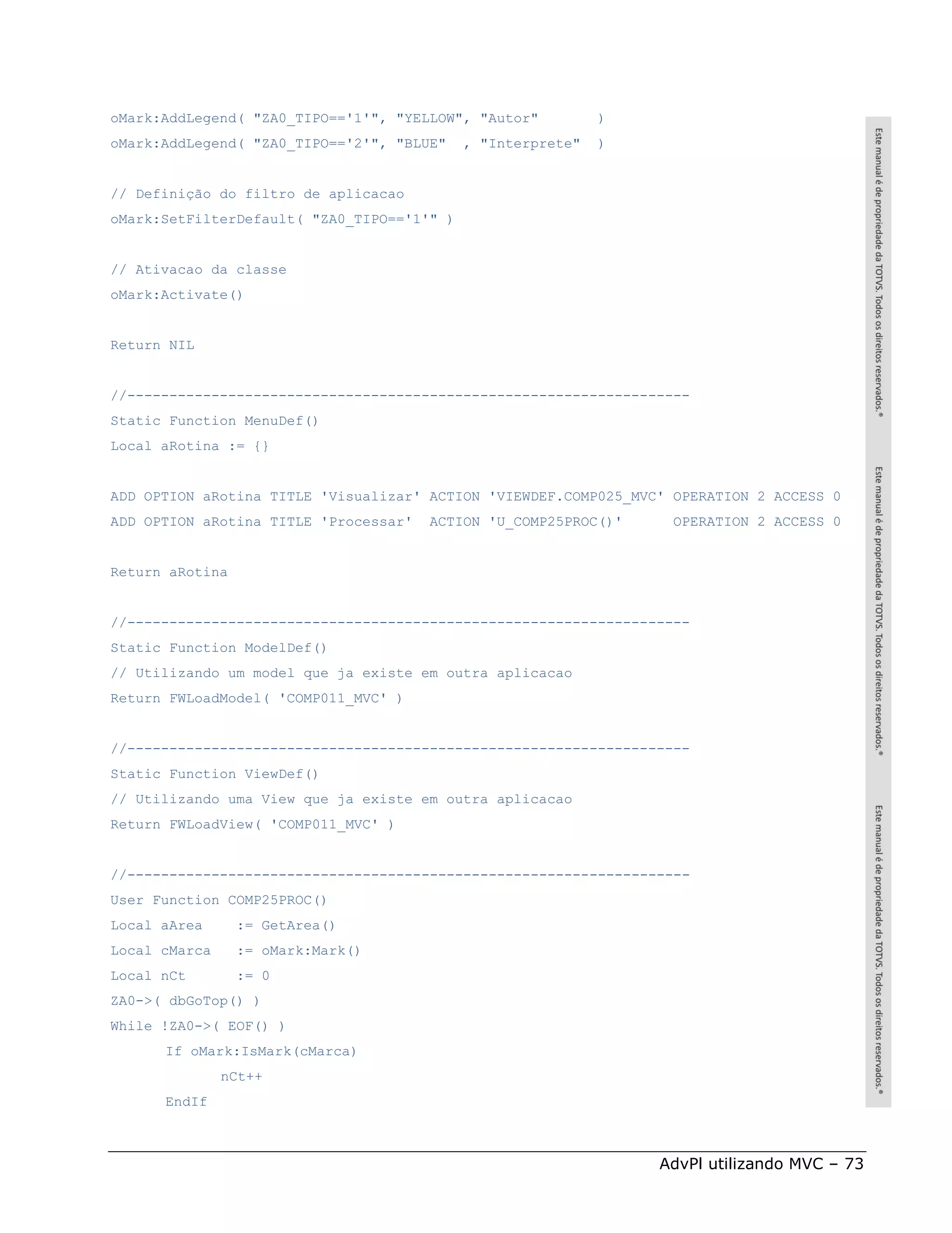 oMark:AddLegend( "ZA0_TIPO=='1'", "YELLOW", "Autor"          )
oMark:AddLegend( "ZA0_TIPO=='2'", "BLUE"    , "Interprete"   )


// Definição do filtro de aplicacao
oMark:SetFilterDefault( "ZA0_TIPO=='1'" )


// Ativacao da classe
oMark:Activate()


Return NIL


//-------------------------------------------------------------------
Static Function MenuDef()
Local aRotina := {}


ADD OPTION aRotina TITLE 'Visualizar' ACTION 'VIEWDEF.COMP025_MVC' OPERATION 2 ACCESS 0
ADD OPTION aRotina TITLE 'Processar'   ACTION 'U_COMP25PROC()'     OPERATION 2 ACCESS 0


Return aRotina


//-------------------------------------------------------------------
Static Function ModelDef()
// Utilizando um model que ja existe em outra aplicacao
Return FWLoadModel( 'COMP011_MVC' )


//-------------------------------------------------------------------
Static Function ViewDef()
// Utilizando uma View que ja existe em outra aplicacao
Return FWLoadView( 'COMP011_MVC' )


//-------------------------------------------------------------------
User Function COMP25PROC()
Local aArea      := GetArea()
Local cMarca     := oMark:Mark()
Local nCt        := 0
ZA0->( dbGoTop() )
While !ZA0->( EOF() )
      If oMark:IsMark(cMarca)
               nCt++
      EndIf



                                                                 AdvPl utilizando MVC – 73
 