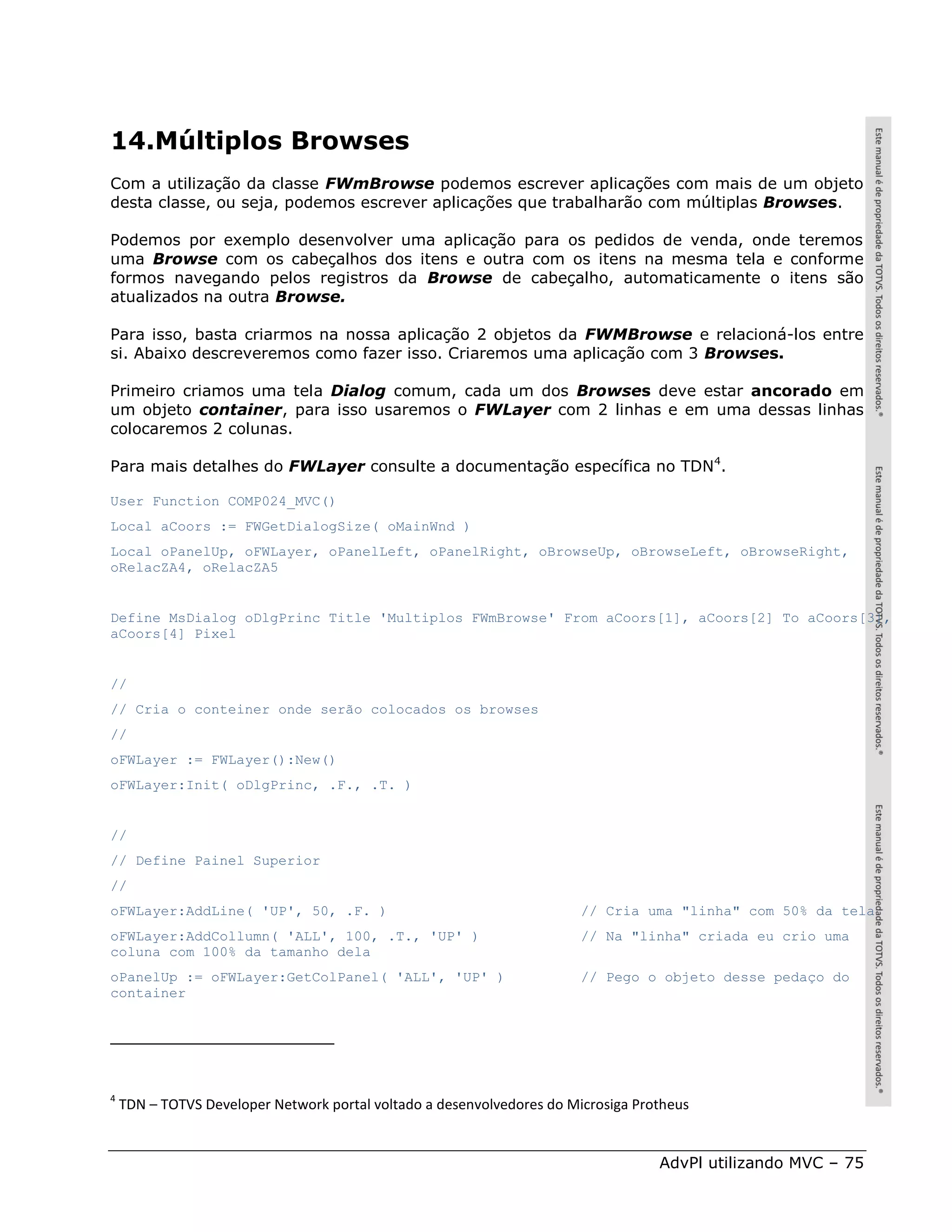 14.Múltiplos Browses
Com a utilização da classe FWmBrowse podemos escrever aplicações com mais de um objeto
desta classe, ou seja, podemos escrever aplicações que trabalharão com múltiplas Browses.

Podemos por exemplo desenvolver uma aplicação para os pedidos de venda, onde teremos
uma Browse com os cabeçalhos dos itens e outra com os itens na mesma tela e conforme
formos navegando pelos registros da Browse de cabeçalho, automaticamente o itens são
atualizados na outra Browse.

Para isso, basta criarmos na nossa aplicação 2 objetos da FWMBrowse e relacioná-los entre
si. Abaixo descreveremos como fazer isso. Criaremos uma aplicação com 3 Browses.

Primeiro criamos uma tela Dialog comum, cada um dos Browses deve estar ancorado em
um objeto container, para isso usaremos o FWLayer com 2 linhas e em uma dessas linhas
colocaremos 2 colunas.

Para mais detalhes do FWLayer consulte a documentação específica no TDN4.

User Function COMP024_MVC()
Local aCoors := FWGetDialogSize( oMainWnd )
Local oPanelUp, oFWLayer, oPanelLeft, oPanelRight, oBrowseUp, oBrowseLeft, oBrowseRight,
oRelacZA4, oRelacZA5


Define MsDialog oDlgPrinc Title 'Multiplos FWmBrowse' From aCoors[1], aCoors[2] To aCoors[3],
aCoors[4] Pixel


//
// Cria o conteiner onde serão colocados os browses
//
oFWLayer := FWLayer():New()
oFWLayer:Init( oDlgPrinc, .F., .T. )


//
// Define Painel Superior
//
oFWLayer:AddLine( 'UP', 50, .F. )                                       // Cria uma "linha" com 50% da tela
oFWLayer:AddCollumn( 'ALL', 100, .T., 'UP' )                            // Na "linha" criada eu crio uma
coluna com 100% da tamanho dela
oPanelUp := oFWLayer:GetColPanel( 'ALL', 'UP' )                         // Pego o objeto desse pedaço do
container




4
    TDN – TOTVS Developer Network portal voltado a desenvolvedores do Microsiga Protheus


                                                                                   AdvPl utilizando MVC – 75
 