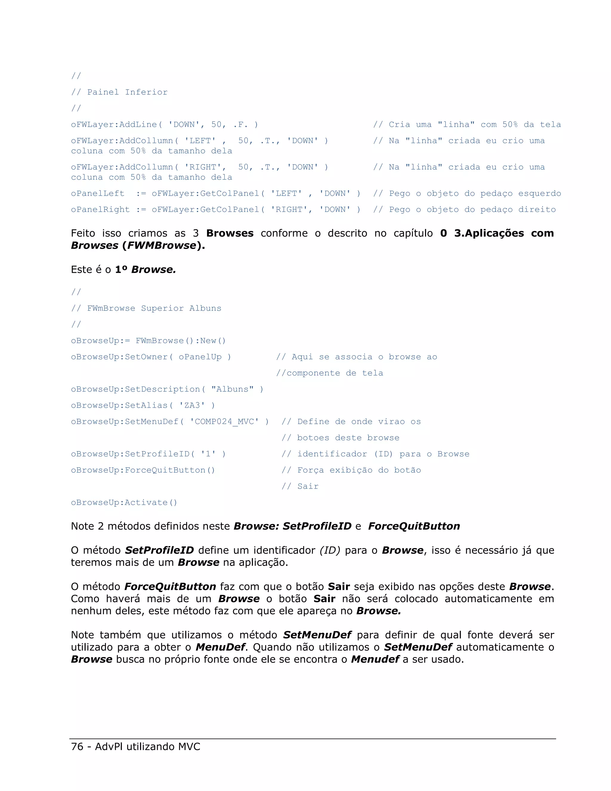 //
// Painel Inferior
//
oFWLayer:AddLine( 'DOWN', 50, .F. )                       // Cria uma "linha" com 50% da tela
oFWLayer:AddCollumn( 'LEFT' , 50, .T., 'DOWN' )           // Na "linha" criada eu crio uma
coluna com 50% da tamanho dela
oFWLayer:AddCollumn( 'RIGHT', 50, .T., 'DOWN' )           // Na "linha" criada eu crio uma
coluna com 50% da tamanho dela
oPanelLeft   := oFWLayer:GetColPanel( 'LEFT' , 'DOWN' )   // Pego o objeto do pedaço esquerdo
oPanelRight := oFWLayer:GetColPanel( 'RIGHT', 'DOWN' )    // Pego o objeto do pedaço direito

Feito isso criamos as 3 Browses conforme o descrito no capítulo 0 3.Aplicações com
Browses (FWMBrowse).

Este é o 1º Browse.

//
// FWmBrowse Superior Albuns
//
oBrowseUp:= FWmBrowse():New()
oBrowseUp:SetOwner( oPanelUp )          // Aqui se associa o browse ao
                                        //componente de tela
oBrowseUp:SetDescription( "Albuns" )
oBrowseUp:SetAlias( 'ZA3' )
oBrowseUp:SetMenuDef( 'COMP024_MVC' )    // Define de onde virao os
                                         // botoes deste browse
oBrowseUp:SetProfileID( '1' )            // identificador (ID) para o Browse
oBrowseUp:ForceQuitButton()              // Força exibição do botão
                                         // Sair
oBrowseUp:Activate()

Note 2 métodos definidos neste Browse: SetProfileID e ForceQuitButton

O método SetProfileID define um identificador (ID) para o Browse, isso é necessário já que
teremos mais de um Browse na aplicação.

O método ForceQuitButton faz com que o botão Sair seja exibido nas opções deste Browse.
Como haverá mais de um Browse o botão Sair não será colocado automaticamente em
nenhum deles, este método faz com que ele apareça no Browse.

Note também que utilizamos o método SetMenuDef para definir de qual fonte deverá ser
utilizado para a obter o MenuDef. Quando não utilizamos o SetMenuDef automaticamente o
Browse busca no próprio fonte onde ele se encontra o Menudef a ser usado.




76 - AdvPl utilizando MVC
 