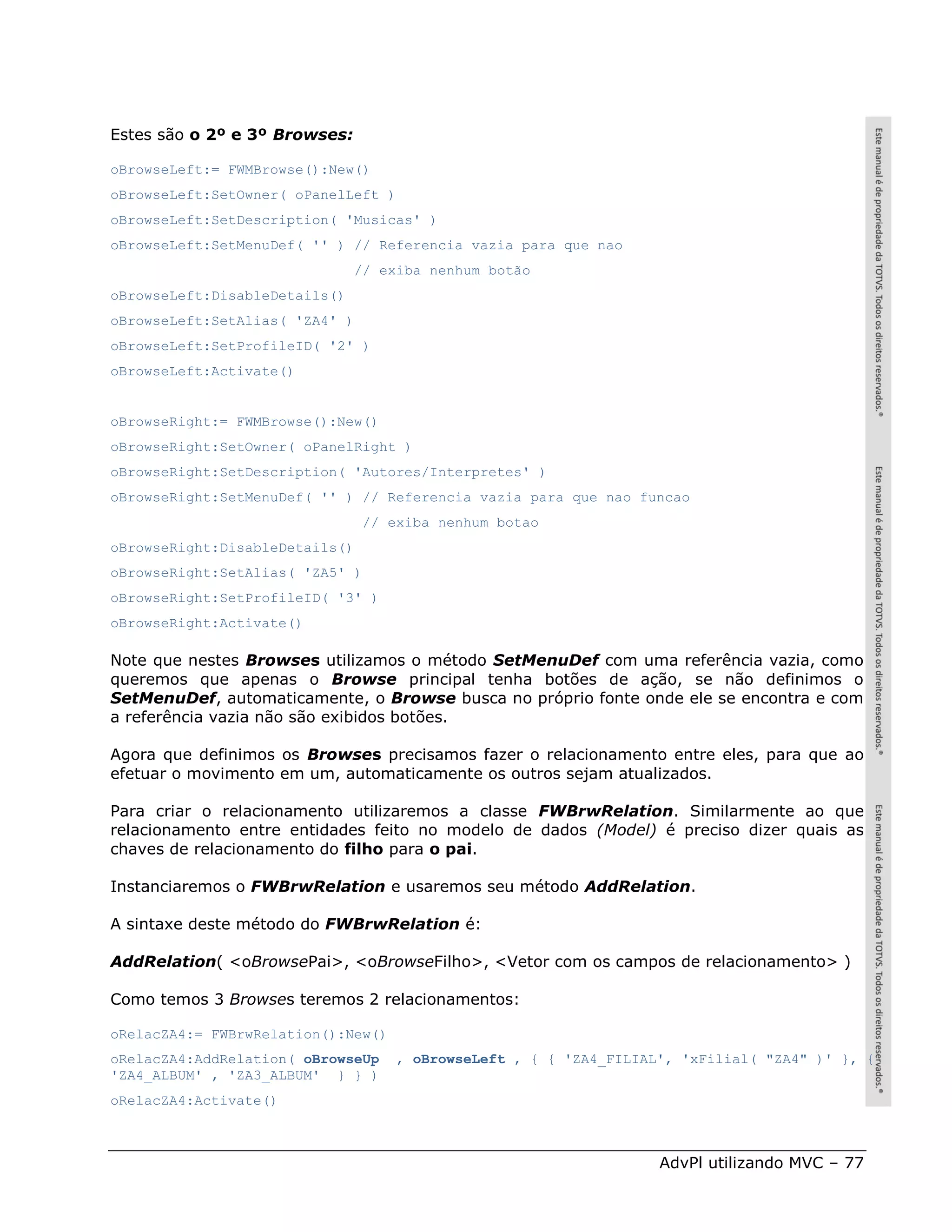 Estes são o 2º e 3º Browses:

oBrowseLeft:= FWMBrowse():New()
oBrowseLeft:SetOwner( oPanelLeft )
oBrowseLeft:SetDescription( 'Musicas' )
oBrowseLeft:SetMenuDef( '' ) // Referencia vazia para que nao
                                // exiba nenhum botão
oBrowseLeft:DisableDetails()
oBrowseLeft:SetAlias( 'ZA4' )
oBrowseLeft:SetProfileID( '2' )
oBrowseLeft:Activate()


oBrowseRight:= FWMBrowse():New()
oBrowseRight:SetOwner( oPanelRight )
oBrowseRight:SetDescription( 'Autores/Interpretes' )
oBrowseRight:SetMenuDef( '' ) // Referencia vazia para que nao funcao
                                 // exiba nenhum botao
oBrowseRight:DisableDetails()
oBrowseRight:SetAlias( 'ZA5' )
oBrowseRight:SetProfileID( '3' )
oBrowseRight:Activate()

Note que nestes Browses utilizamos o método SetMenuDef com uma referência vazia, como
queremos que apenas o Browse principal tenha botões de ação, se não definimos o
SetMenuDef, automaticamente, o Browse busca no próprio fonte onde ele se encontra e com
a referência vazia não são exibidos botões.

Agora que definimos os Browses precisamos fazer o relacionamento entre eles, para que ao
efetuar o movimento em um, automaticamente os outros sejam atualizados.

Para criar o relacionamento utilizaremos a classe FWBrwRelation. Similarmente ao que
relacionamento entre entidades feito no modelo de dados (Model) é preciso dizer quais as
chaves de relacionamento do filho para o pai.

Instanciaremos o FWBrwRelation e usaremos seu método AddRelation.

A sintaxe deste método do FWBrwRelation é:

AddRelation( <oBrowsePai>, <oBrowseFilho>, <Vetor com os campos de relacionamento> )

Como temos 3 Browses teremos 2 relacionamentos:

oRelacZA4:= FWBrwRelation():New()
oRelacZA4:AddRelation( oBrowseUp     , oBrowseLeft , { { 'ZA4_FILIAL', 'xFilial( "ZA4" )' }, {
'ZA4_ALBUM' , 'ZA3_ALBUM' } } )
oRelacZA4:Activate()



                                                                    AdvPl utilizando MVC – 77
 