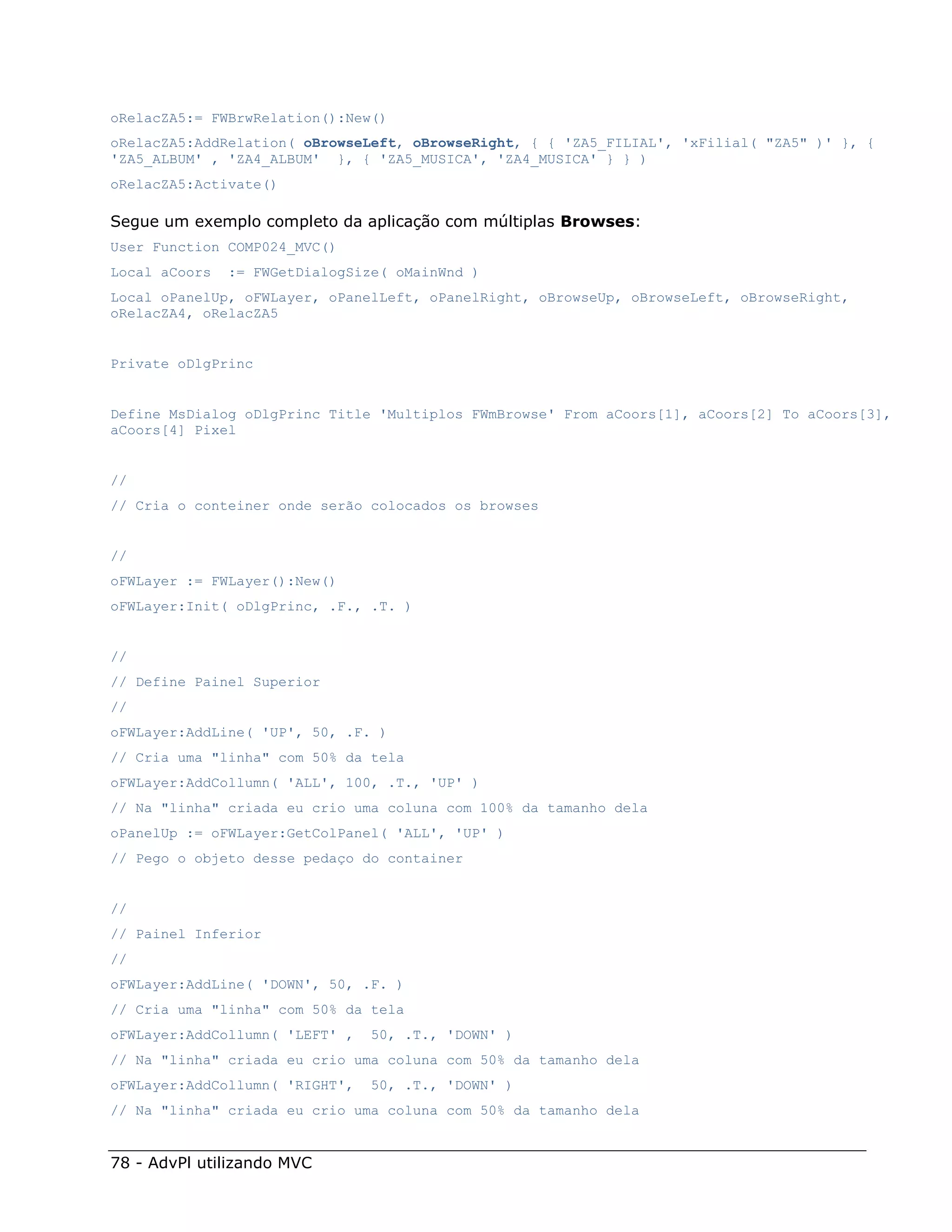 oRelacZA5:= FWBrwRelation():New()
oRelacZA5:AddRelation( oBrowseLeft, oBrowseRight, { { 'ZA5_FILIAL', 'xFilial( "ZA5" )' }, {
'ZA5_ALBUM' , 'ZA4_ALBUM' }, { 'ZA5_MUSICA', 'ZA4_MUSICA' } } )
oRelacZA5:Activate()

Segue um exemplo completo da aplicação com múltiplas Browses:
User Function COMP024_MVC()
Local aCoors   := FWGetDialogSize( oMainWnd )
Local oPanelUp, oFWLayer, oPanelLeft, oPanelRight, oBrowseUp, oBrowseLeft, oBrowseRight,
oRelacZA4, oRelacZA5


Private oDlgPrinc


Define MsDialog oDlgPrinc Title 'Multiplos FWmBrowse' From aCoors[1], aCoors[2] To aCoors[3],
aCoors[4] Pixel


//
// Cria o conteiner onde serão colocados os browses


//
oFWLayer := FWLayer():New()
oFWLayer:Init( oDlgPrinc, .F., .T. )


//
// Define Painel Superior
//
oFWLayer:AddLine( 'UP', 50, .F. )
// Cria uma "linha" com 50% da tela
oFWLayer:AddCollumn( 'ALL', 100, .T., 'UP' )
// Na "linha" criada eu crio uma coluna com 100% da tamanho dela
oPanelUp := oFWLayer:GetColPanel( 'ALL', 'UP' )
// Pego o objeto desse pedaço do container


//
// Painel Inferior
//
oFWLayer:AddLine( 'DOWN', 50, .F. )
// Cria uma "linha" com 50% da tela
oFWLayer:AddCollumn( 'LEFT' ,   50, .T., 'DOWN' )
// Na "linha" criada eu crio uma coluna com 50% da tamanho dela
oFWLayer:AddCollumn( 'RIGHT',   50, .T., 'DOWN' )
// Na "linha" criada eu crio uma coluna com 50% da tamanho dela


78 - AdvPl utilizando MVC
 