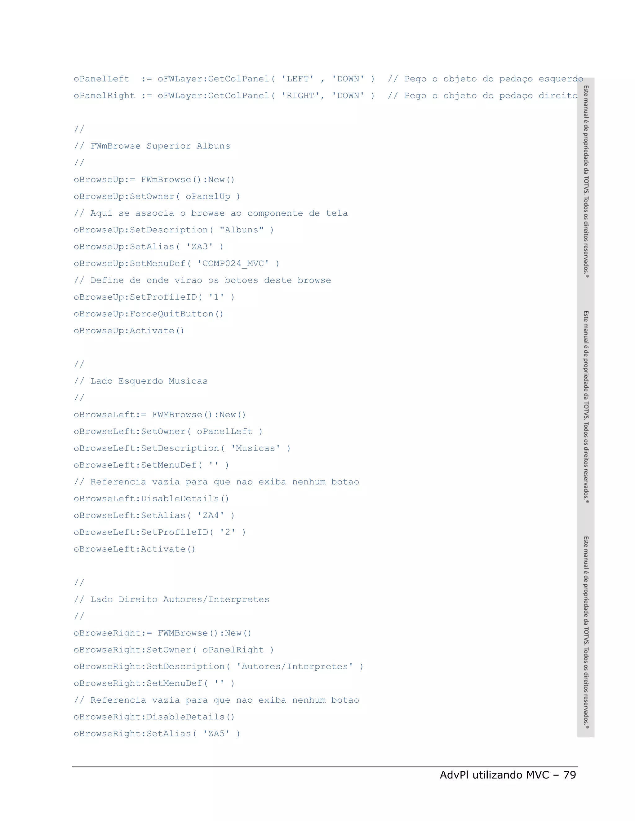 oPanelLeft   := oFWLayer:GetColPanel( 'LEFT' , 'DOWN' )   // Pego o objeto do pedaço esquerdo
oPanelRight := oFWLayer:GetColPanel( 'RIGHT', 'DOWN' )    // Pego o objeto do pedaço direito


//
// FWmBrowse Superior Albuns
//
oBrowseUp:= FWmBrowse():New()
oBrowseUp:SetOwner( oPanelUp )
// Aqui se associa o browse ao componente de tela
oBrowseUp:SetDescription( "Albuns" )
oBrowseUp:SetAlias( 'ZA3' )
oBrowseUp:SetMenuDef( 'COMP024_MVC' )
// Define de onde virao os botoes deste browse
oBrowseUp:SetProfileID( '1' )
oBrowseUp:ForceQuitButton()
oBrowseUp:Activate()


//
// Lado Esquerdo Musicas
//
oBrowseLeft:= FWMBrowse():New()
oBrowseLeft:SetOwner( oPanelLeft )
oBrowseLeft:SetDescription( 'Musicas' )
oBrowseLeft:SetMenuDef( '' )
// Referencia vazia para que nao exiba nenhum botao
oBrowseLeft:DisableDetails()
oBrowseLeft:SetAlias( 'ZA4' )
oBrowseLeft:SetProfileID( '2' )
oBrowseLeft:Activate()


//
// Lado Direito Autores/Interpretes
//
oBrowseRight:= FWMBrowse():New()
oBrowseRight:SetOwner( oPanelRight )
oBrowseRight:SetDescription( 'Autores/Interpretes' )
oBrowseRight:SetMenuDef( '' )
// Referencia vazia para que nao exiba nenhum botao
oBrowseRight:DisableDetails()
oBrowseRight:SetAlias( 'ZA5' )



                                                                   AdvPl utilizando MVC – 79
 