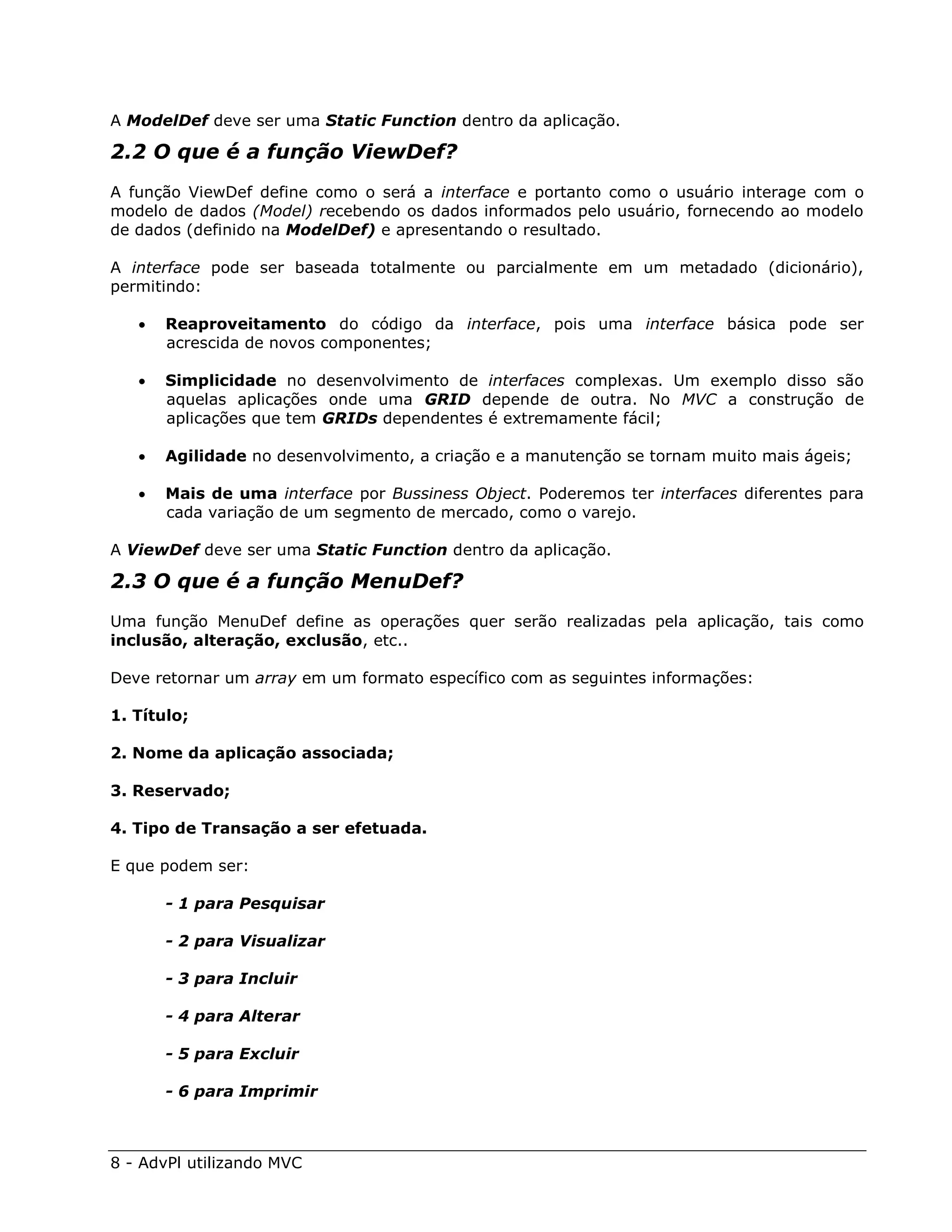 A ModelDef deve ser uma Static Function dentro da aplicação.

2.2 O que é a função ViewDef?
A função ViewDef define como o será a interface e portanto como o usuário interage com o
modelo de dados (Model) recebendo os dados informados pelo usuário, fornecendo ao modelo
de dados (definido na ModelDef) e apresentando o resultado.

A interface pode ser baseada totalmente ou parcialmente em um metadado (dicionário),
permitindo:

      Reaproveitamento do código da interface, pois uma interface básica pode ser
       acrescida de novos componentes;

      Simplicidade no desenvolvimento de interfaces complexas. Um exemplo disso são
       aquelas aplicações onde uma GRID depende de outra. No MVC a construção de
       aplicações que tem GRIDs dependentes é extremamente fácil;

      Agilidade no desenvolvimento, a criação e a manutenção se tornam muito mais ágeis;

      Mais de uma interface por Bussiness Object. Poderemos ter interfaces diferentes para
       cada variação de um segmento de mercado, como o varejo.

A ViewDef deve ser uma Static Function dentro da aplicação.

2.3 O que é a função MenuDef?
Uma função MenuDef define as operações quer serão realizadas pela aplicação, tais como
inclusão, alteração, exclusão, etc..

Deve retornar um array em um formato específico com as seguintes informações:

1. Título;

2. Nome da aplicação associada;

3. Reservado;

4. Tipo de Transação a ser efetuada.

E que podem ser:

       - 1 para Pesquisar

       - 2 para Visualizar

       - 3 para Incluir

       - 4 para Alterar

       - 5 para Excluir

       - 6 para Imprimir



8 - AdvPl utilizando MVC
 