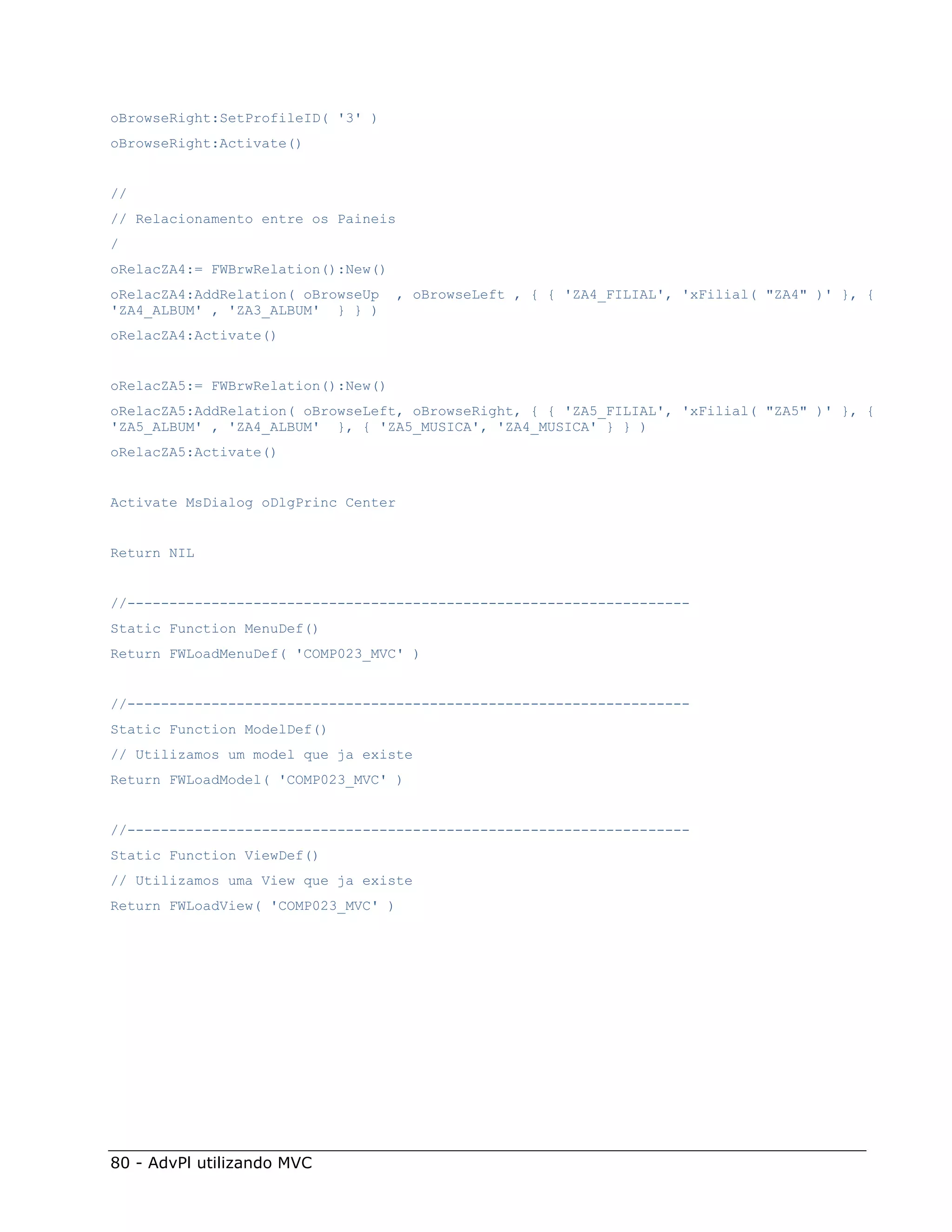 oBrowseRight:SetProfileID( '3' )
oBrowseRight:Activate()


//
// Relacionamento entre os Paineis
/
oRelacZA4:= FWBrwRelation():New()
oRelacZA4:AddRelation( oBrowseUp    , oBrowseLeft , { { 'ZA4_FILIAL', 'xFilial( "ZA4" )' }, {
'ZA4_ALBUM' , 'ZA3_ALBUM' } } )
oRelacZA4:Activate()


oRelacZA5:= FWBrwRelation():New()
oRelacZA5:AddRelation( oBrowseLeft, oBrowseRight, { { 'ZA5_FILIAL', 'xFilial( "ZA5" )' }, {
'ZA5_ALBUM' , 'ZA4_ALBUM' }, { 'ZA5_MUSICA', 'ZA4_MUSICA' } } )
oRelacZA5:Activate()


Activate MsDialog oDlgPrinc Center


Return NIL


//-------------------------------------------------------------------
Static Function MenuDef()
Return FWLoadMenuDef( 'COMP023_MVC' )


//-------------------------------------------------------------------
Static Function ModelDef()
// Utilizamos um model que ja existe
Return FWLoadModel( 'COMP023_MVC' )


//-------------------------------------------------------------------
Static Function ViewDef()
// Utilizamos uma View que ja existe
Return FWLoadView( 'COMP023_MVC' )




80 - AdvPl utilizando MVC
 