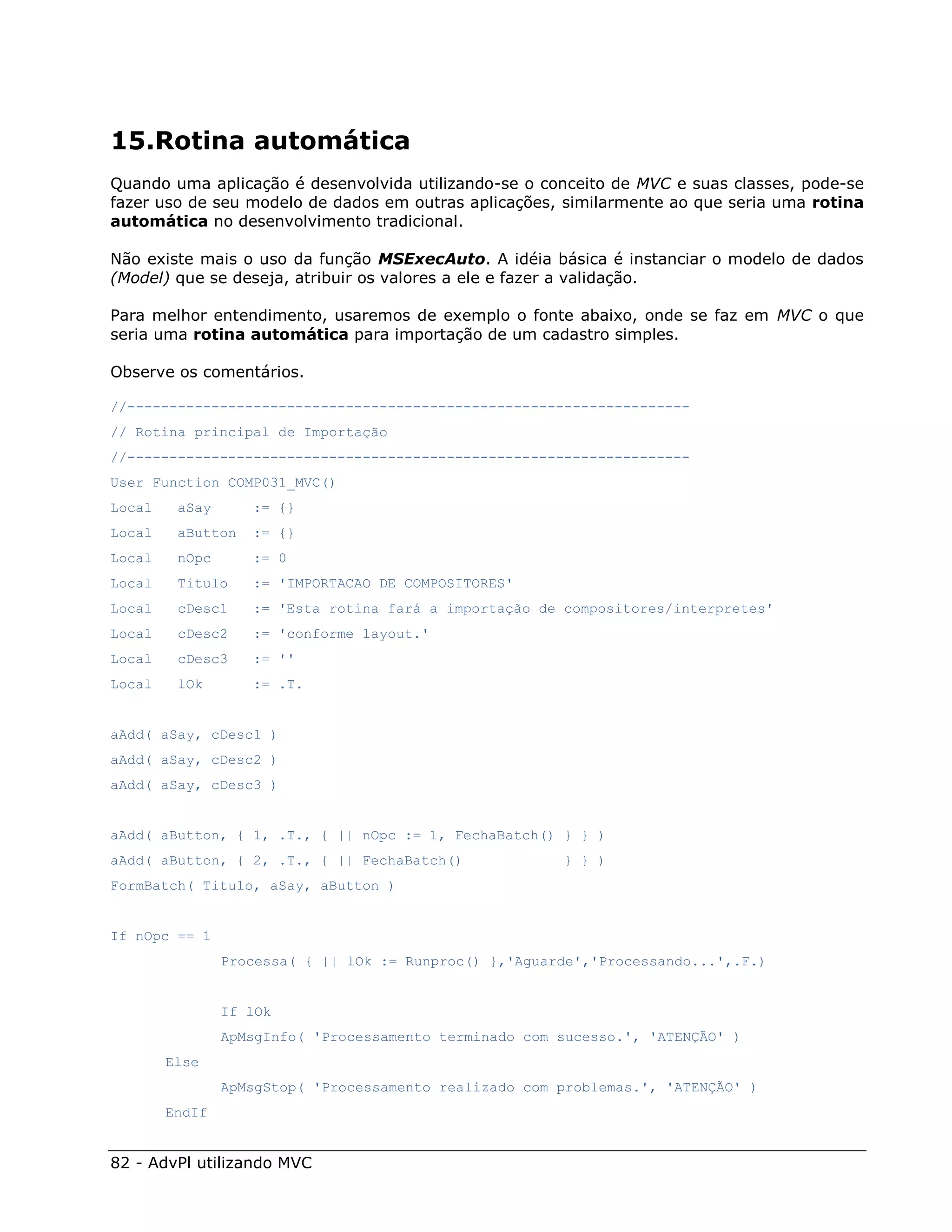 15.Rotina automática
Quando uma aplicação é desenvolvida utilizando-se o conceito de MVC e suas classes, pode-se
fazer uso de seu modelo de dados em outras aplicações, similarmente ao que seria uma rotina
automática no desenvolvimento tradicional.

Não existe mais o uso da função MSExecAuto. A idéia básica é instanciar o modelo de dados
(Model) que se deseja, atribuir os valores a ele e fazer a validação.

Para melhor entendimento, usaremos de exemplo o fonte abaixo, onde se faz em MVC o que
seria uma rotina automática para importação de um cadastro simples.

Observe os comentários.

//-------------------------------------------------------------------
// Rotina principal de Importação
//-------------------------------------------------------------------
User Function COMP031_MVC()
Local    aSay      := {}
Local    aButton   := {}
Local    nOpc      := 0
Local    Titulo    := 'IMPORTACAO DE COMPOSITORES'
Local    cDesc1    := 'Esta rotina fará a importação de compositores/interpretes'
Local    cDesc2    := 'conforme layout.'
Local    cDesc3    := ''
Local    lOk       := .T.


aAdd( aSay, cDesc1 )
aAdd( aSay, cDesc2 )
aAdd( aSay, cDesc3 )


aAdd( aButton, { 1, .T., { || nOpc := 1, FechaBatch() } } )
aAdd( aButton, { 2, .T., { || FechaBatch()              } } )
FormBatch( Titulo, aSay, aButton )


If nOpc == 1
                Processa( { || lOk := Runproc() },'Aguarde','Processando...',.F.)


                If lOk
                ApMsgInfo( 'Processamento terminado com sucesso.', 'ATENÇÃO' )
        Else
                ApMsgStop( 'Processamento realizado com problemas.', 'ATENÇÃO' )
        EndIf


82 - AdvPl utilizando MVC
 
