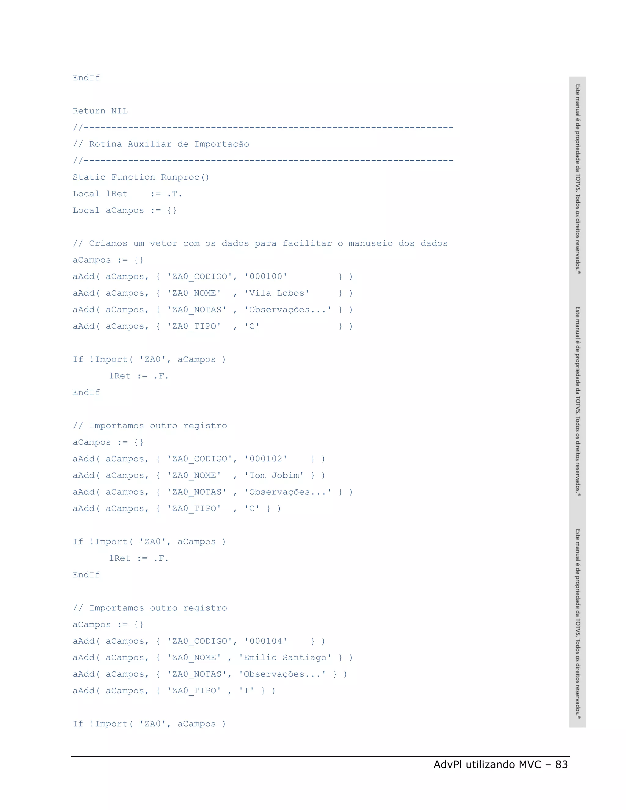 EndIf


Return NIL
//-------------------------------------------------------------------
// Rotina Auxiliar de Importação
//-------------------------------------------------------------------
Static Function Runproc()
Local lRet      := .T.
Local aCampos := {}


// Criamos um vetor com os dados para facilitar o manuseio dos dados
aCampos := {}
aAdd( aCampos, { 'ZA0_CODIGO', '000100'            } )
aAdd( aCampos, { 'ZA0_NOME'    , 'Vila Lobos'      } )
aAdd( aCampos, { 'ZA0_NOTAS' , 'Observações...' } )
aAdd( aCampos, { 'ZA0_TIPO'    , 'C'               } )


If !Import( 'ZA0', aCampos )
        lRet := .F.
EndIf


// Importamos outro registro
aCampos := {}
aAdd( aCampos, { 'ZA0_CODIGO', '000102'      } )
aAdd( aCampos, { 'ZA0_NOME'    , 'Tom Jobim' } )
aAdd( aCampos, { 'ZA0_NOTAS' , 'Observações...' } )
aAdd( aCampos, { 'ZA0_TIPO'    , 'C' } )


If !Import( 'ZA0', aCampos )
        lRet := .F.
EndIf


// Importamos outro registro
aCampos := {}
aAdd( aCampos, { 'ZA0_CODIGO', '000104'      } )
aAdd( aCampos, { 'ZA0_NOME' , 'Emilio Santiago' } )
aAdd( aCampos, { 'ZA0_NOTAS', 'Observações...' } )
aAdd( aCampos, { 'ZA0_TIPO' , 'I' } )


If !Import( 'ZA0', aCampos )



                                                                 AdvPl utilizando MVC – 83
 