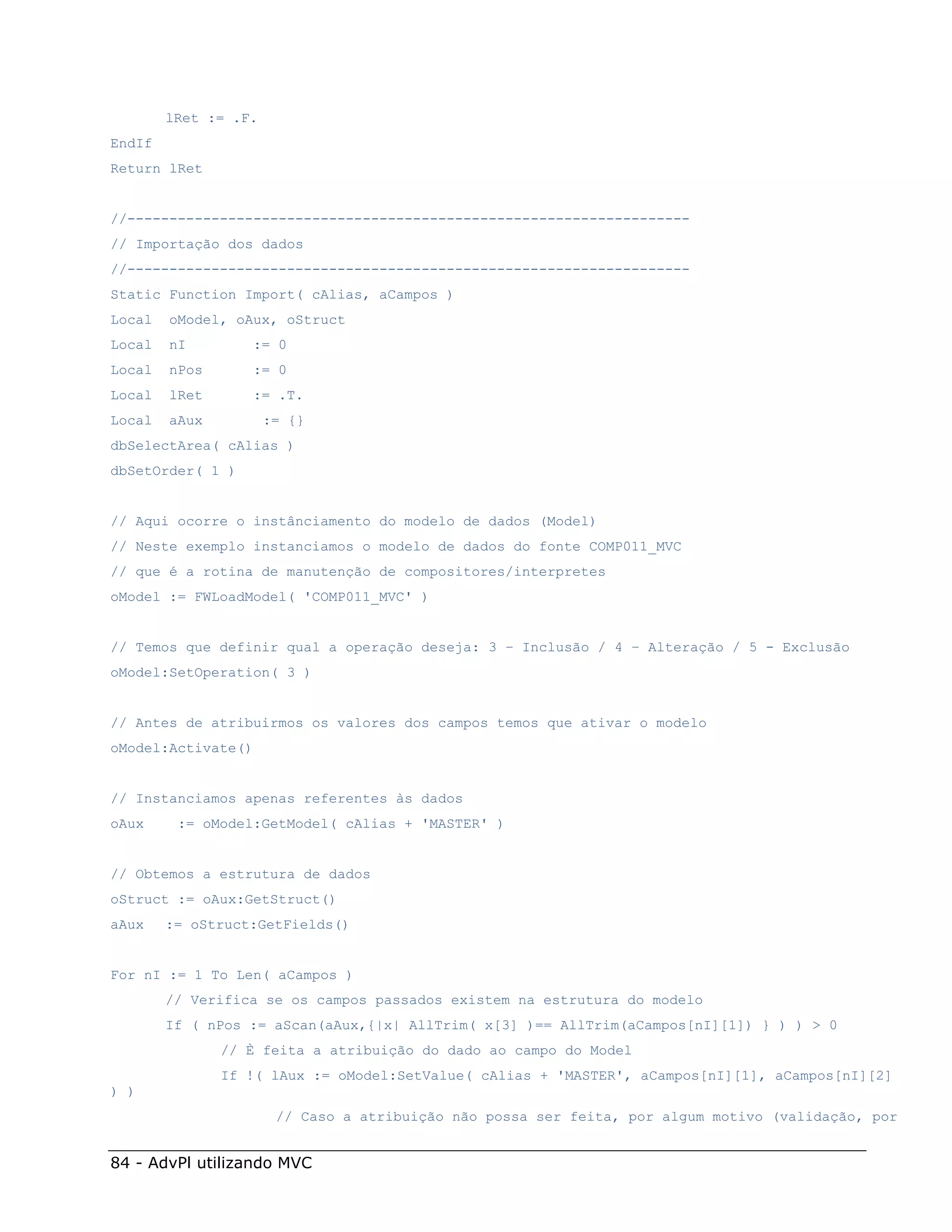lRet := .F.
EndIf
Return lRet


//-------------------------------------------------------------------
// Importação dos dados
//-------------------------------------------------------------------
Static Function Import( cAlias, aCampos )
Local   oModel, oAux, oStruct
Local   nI        := 0
Local   nPos      := 0
Local   lRet      := .T.
Local   aAux          := {}
dbSelectArea( cAlias )
dbSetOrder( 1 )


// Aqui ocorre o instânciamento do modelo de dados (Model)
// Neste exemplo instanciamos o modelo de dados do fonte COMP011_MVC
// que é a rotina de manutenção de compositores/interpretes
oModel := FWLoadModel( 'COMP011_MVC' )


// Temos que definir qual a operação deseja: 3 – Inclusão / 4 – Alteração / 5 - Exclusão
oModel:SetOperation( 3 )


// Antes de atribuirmos os valores dos campos temos que ativar o modelo
oModel:Activate()


// Instanciamos apenas referentes às dados
oAux     := oModel:GetModel( cAlias + 'MASTER' )


// Obtemos a estrutura de dados
oStruct := oAux:GetStruct()
aAux    := oStruct:GetFields()


For nI := 1 To Len( aCampos )
        // Verifica se os campos passados existem na estrutura do modelo
        If ( nPos := aScan(aAux,{|x| AllTrim( x[3] )== AllTrim(aCampos[nI][1]) } ) ) > 0
               // È feita a atribuição do dado ao campo do Model
               If !( lAux := oModel:SetValue( cAlias + 'MASTER', aCampos[nI][1], aCampos[nI][2]
) )
                       // Caso a atribuição não possa ser feita, por algum motivo (validação, por


84 - AdvPl utilizando MVC
 