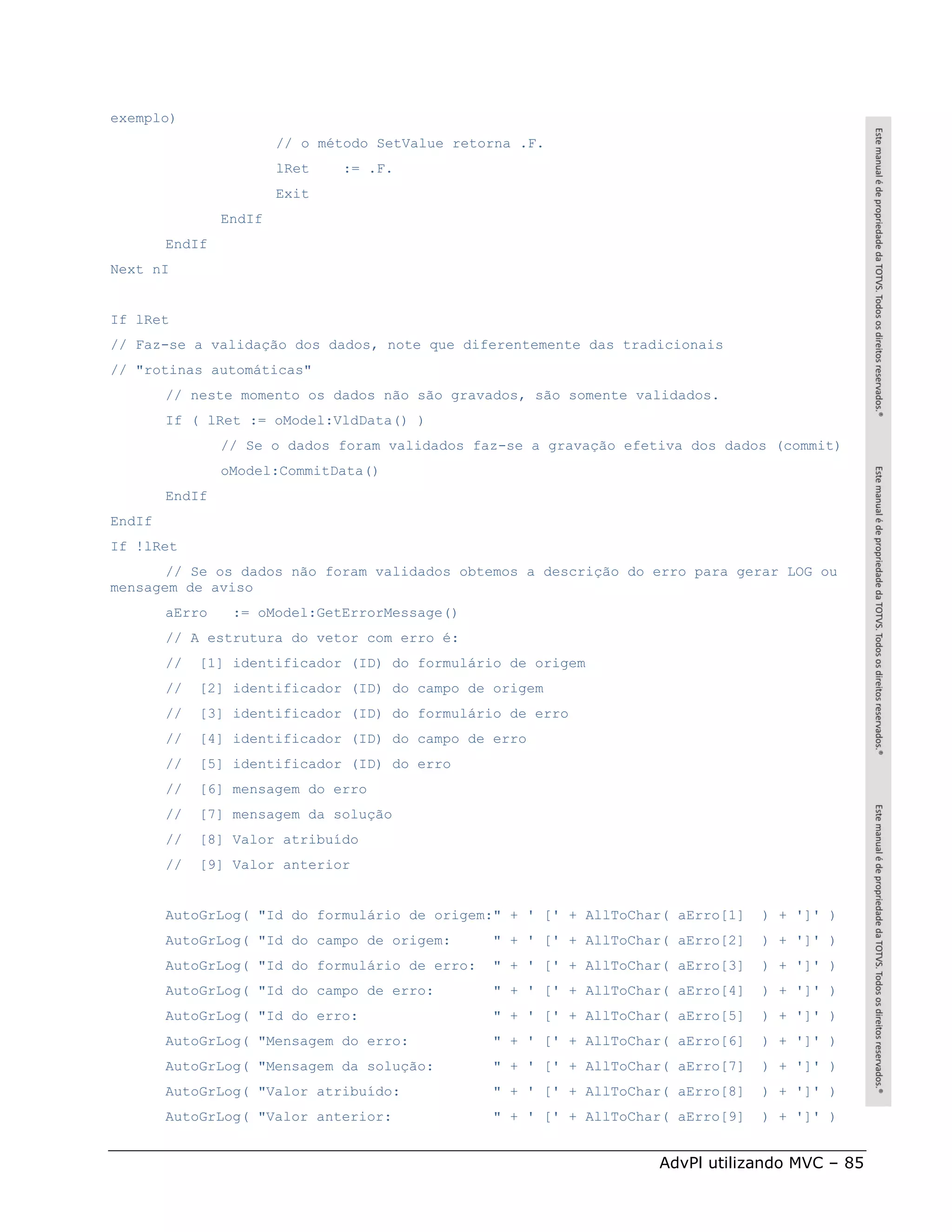 exemplo)
                        // o método SetValue retorna .F.
                        lRet    := .F.
                        Exit
                EndIf
        EndIf
Next nI


If lRet
// Faz-se a validação dos dados, note que diferentemente das tradicionais
// "rotinas automáticas"
        // neste momento os dados não são gravados, são somente validados.
        If ( lRet := oModel:VldData() )
                // Se o dados foram validados faz-se a gravação efetiva dos dados (commit)
                oModel:CommitData()
        EndIf
EndIf
If !lRet
       // Se os dados não foram validados obtemos a descrição do erro para gerar LOG ou
mensagem de aviso
        aErro    := oModel:GetErrorMessage()
        // A estrutura do vetor com erro é:
        //   [1] identificador (ID) do formulário de origem
        //   [2] identificador (ID) do campo de origem
        //   [3] identificador (ID) do formulário de erro
        //   [4] identificador (ID) do campo de erro
        //   [5] identificador (ID) do erro
        //   [6] mensagem do erro
        //   [7] mensagem da solução
        //   [8] Valor atribuído
        //   [9] Valor anterior


        AutoGrLog( "Id do formulário de origem:" + ' [' + AllToChar( aErro[1]     ) + ']' )
        AutoGrLog( "Id do campo de origem:       " + ' [' + AllToChar( aErro[2]   ) + ']' )
        AutoGrLog( "Id do formulário de erro:    " + ' [' + AllToChar( aErro[3]   ) + ']' )
        AutoGrLog( "Id do campo de erro:         " + ' [' + AllToChar( aErro[4]   ) + ']' )
        AutoGrLog( "Id do erro:                  " + ' [' + AllToChar( aErro[5]   ) + ']' )
        AutoGrLog( "Mensagem do erro:            " + ' [' + AllToChar( aErro[6]   ) + ']' )
        AutoGrLog( "Mensagem da solução:         " + ' [' + AllToChar( aErro[7]   ) + ']' )
        AutoGrLog( "Valor atribuído:             " + ' [' + AllToChar( aErro[8]   ) + ']' )
        AutoGrLog( "Valor anterior:              " + ' [' + AllToChar( aErro[9]   ) + ']' )


                                                                    AdvPl utilizando MVC – 85
 