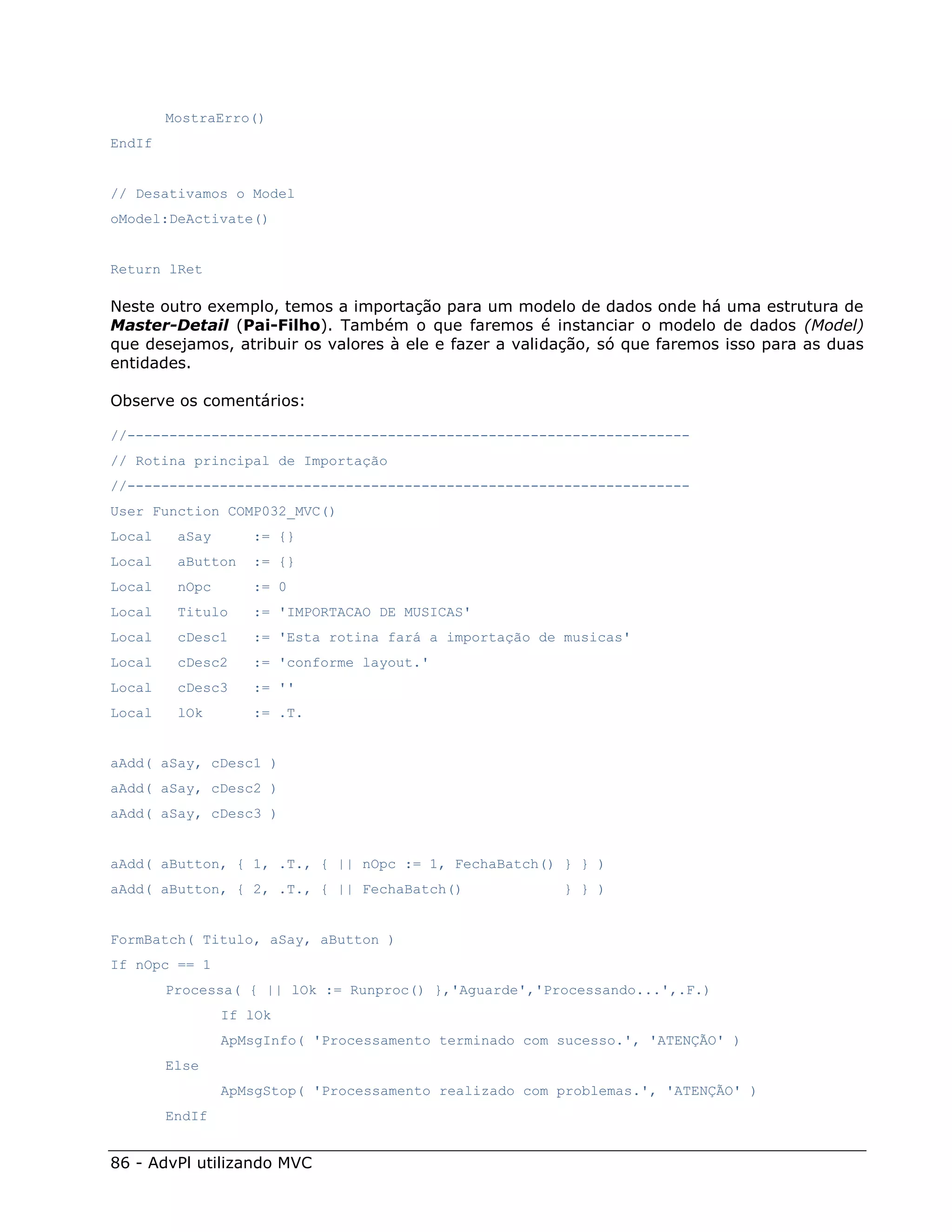 MostraErro()
EndIf


// Desativamos o Model
oModel:DeActivate()


Return lRet

Neste outro exemplo, temos a importação para um modelo de dados onde há uma estrutura de
Master-Detail (Pai-Filho). Também o que faremos é instanciar o modelo de dados (Model)
que desejamos, atribuir os valores à ele e fazer a validação, só que faremos isso para as duas
entidades.

Observe os comentários:

//-------------------------------------------------------------------
// Rotina principal de Importação
//-------------------------------------------------------------------
User Function COMP032_MVC()
Local    aSay      := {}
Local    aButton   := {}
Local    nOpc      := 0
Local    Titulo    := 'IMPORTACAO DE MUSICAS'
Local    cDesc1    := 'Esta rotina fará a importação de musicas'
Local    cDesc2    := 'conforme layout.'
Local    cDesc3    := ''
Local    lOk       := .T.


aAdd( aSay, cDesc1 )
aAdd( aSay, cDesc2 )
aAdd( aSay, cDesc3 )


aAdd( aButton, { 1, .T., { || nOpc := 1, FechaBatch() } } )
aAdd( aButton, { 2, .T., { || FechaBatch()              } } )


FormBatch( Titulo, aSay, aButton )
If nOpc == 1
        Processa( { || lOk := Runproc() },'Aguarde','Processando...',.F.)
                If lOk
                ApMsgInfo( 'Processamento terminado com sucesso.', 'ATENÇÃO' )
        Else
                ApMsgStop( 'Processamento realizado com problemas.', 'ATENÇÃO' )
        EndIf


86 - AdvPl utilizando MVC
 