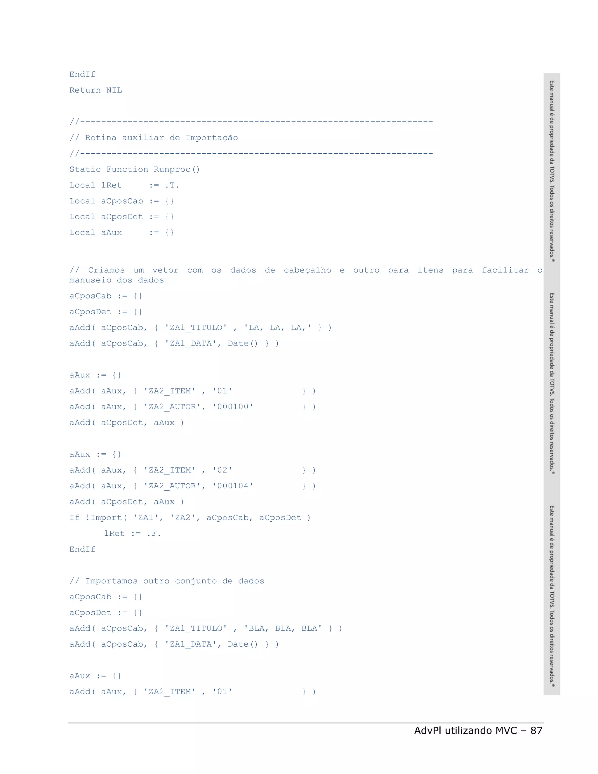 EndIf
Return NIL


//-------------------------------------------------------------------
// Rotina auxiliar de Importação
//-------------------------------------------------------------------
Static Function Runproc()
Local lRet       := .T.
Local aCposCab := {}
Local aCposDet := {}
Local aAux       := {}



// Criamos um vetor com os dados de cabeçalho e outro para itens para facilitar o
manuseio dos dados
aCposCab := {}
aCposDet := {}
aAdd( aCposCab, { 'ZA1_TITULO' , 'LA, LA, LA,' } )
aAdd( aCposCab, { 'ZA1_DATA', Date() } )


aAux := {}
aAdd( aAux, { 'ZA2_ITEM' , '01'            } )
aAdd( aAux, { 'ZA2_AUTOR', '000100'         } )
aAdd( aCposDet, aAux )


aAux := {}
aAdd( aAux, { 'ZA2_ITEM' , '02'             } )
aAdd( aAux, { 'ZA2_AUTOR', '000104'         } )
aAdd( aCposDet, aAux )
If !Import( 'ZA1', 'ZA2', aCposCab, aCposDet )
        lRet := .F.
EndIf


// Importamos outro conjunto de dados
aCposCab := {}
aCposDet := {}
aAdd( aCposCab, { 'ZA1_TITULO' , 'BLA, BLA, BLA' } )
aAdd( aCposCab, { 'ZA1_DATA', Date() } )


aAux := {}
aAdd( aAux, { 'ZA2_ITEM' , '01'             } )



                                                                 AdvPl utilizando MVC – 87
 