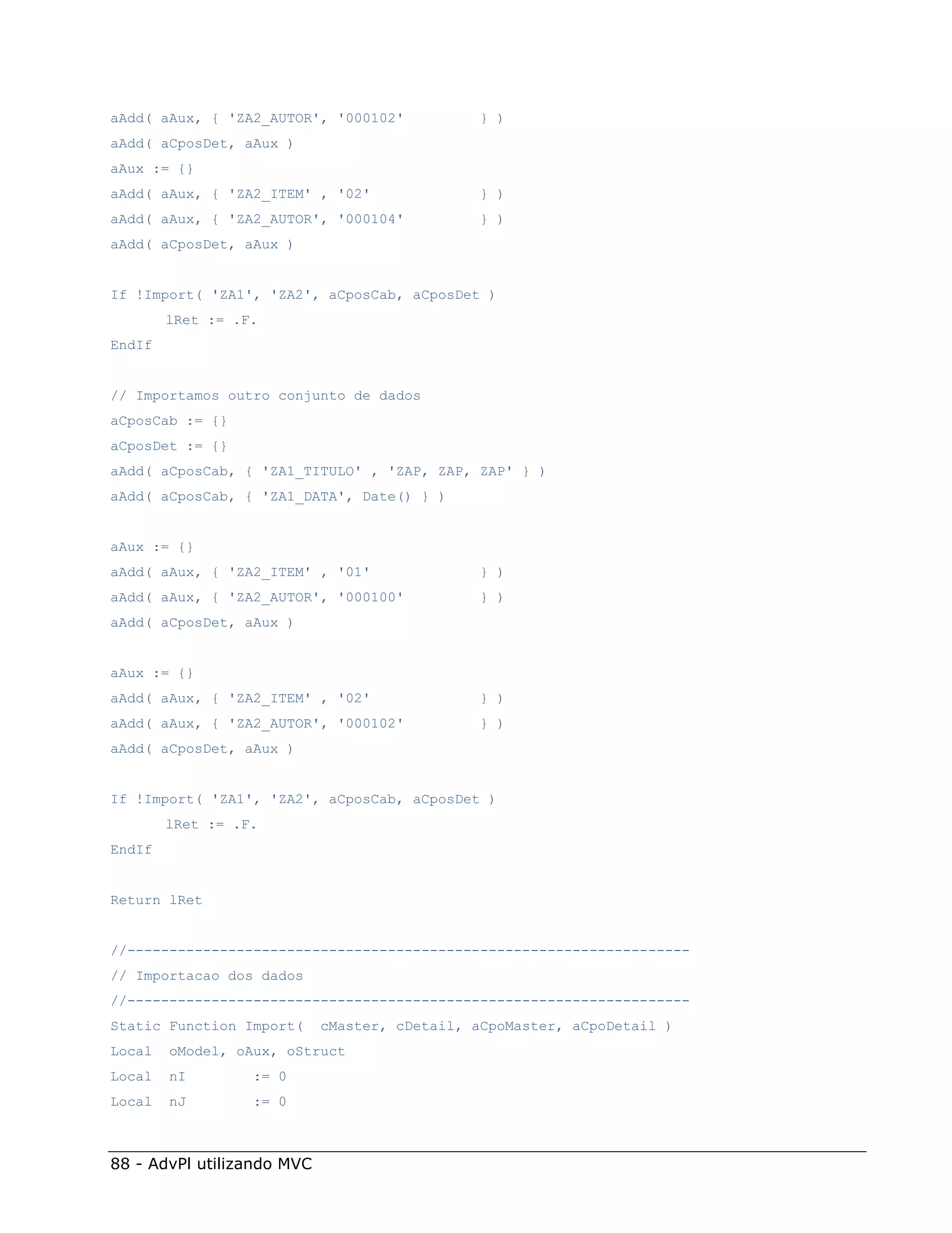 aAdd( aAux, { 'ZA2_AUTOR', '000102'           } )
aAdd( aCposDet, aAux )
aAux := {}
aAdd( aAux, { 'ZA2_ITEM' , '02'               } )
aAdd( aAux, { 'ZA2_AUTOR', '000104'           } )
aAdd( aCposDet, aAux )


If !Import( 'ZA1', 'ZA2', aCposCab, aCposDet )
        lRet := .F.
EndIf


// Importamos outro conjunto de dados
aCposCab := {}
aCposDet := {}
aAdd( aCposCab, { 'ZA1_TITULO' , 'ZAP, ZAP, ZAP' } )
aAdd( aCposCab, { 'ZA1_DATA', Date() } )


aAux := {}
aAdd( aAux, { 'ZA2_ITEM' , '01'               } )
aAdd( aAux, { 'ZA2_AUTOR', '000100'           } )
aAdd( aCposDet, aAux )


aAux := {}
aAdd( aAux, { 'ZA2_ITEM' , '02'               } )
aAdd( aAux, { 'ZA2_AUTOR', '000102'           } )
aAdd( aCposDet, aAux )


If !Import( 'ZA1', 'ZA2', aCposCab, aCposDet )
        lRet := .F.
EndIf


Return lRet


//-------------------------------------------------------------------
// Importacao dos dados
//-------------------------------------------------------------------
Static Function Import(     cMaster, cDetail, aCpoMaster, aCpoDetail )
Local   oModel, oAux, oStruct
Local   nI        := 0
Local   nJ        := 0



88 - AdvPl utilizando MVC
 