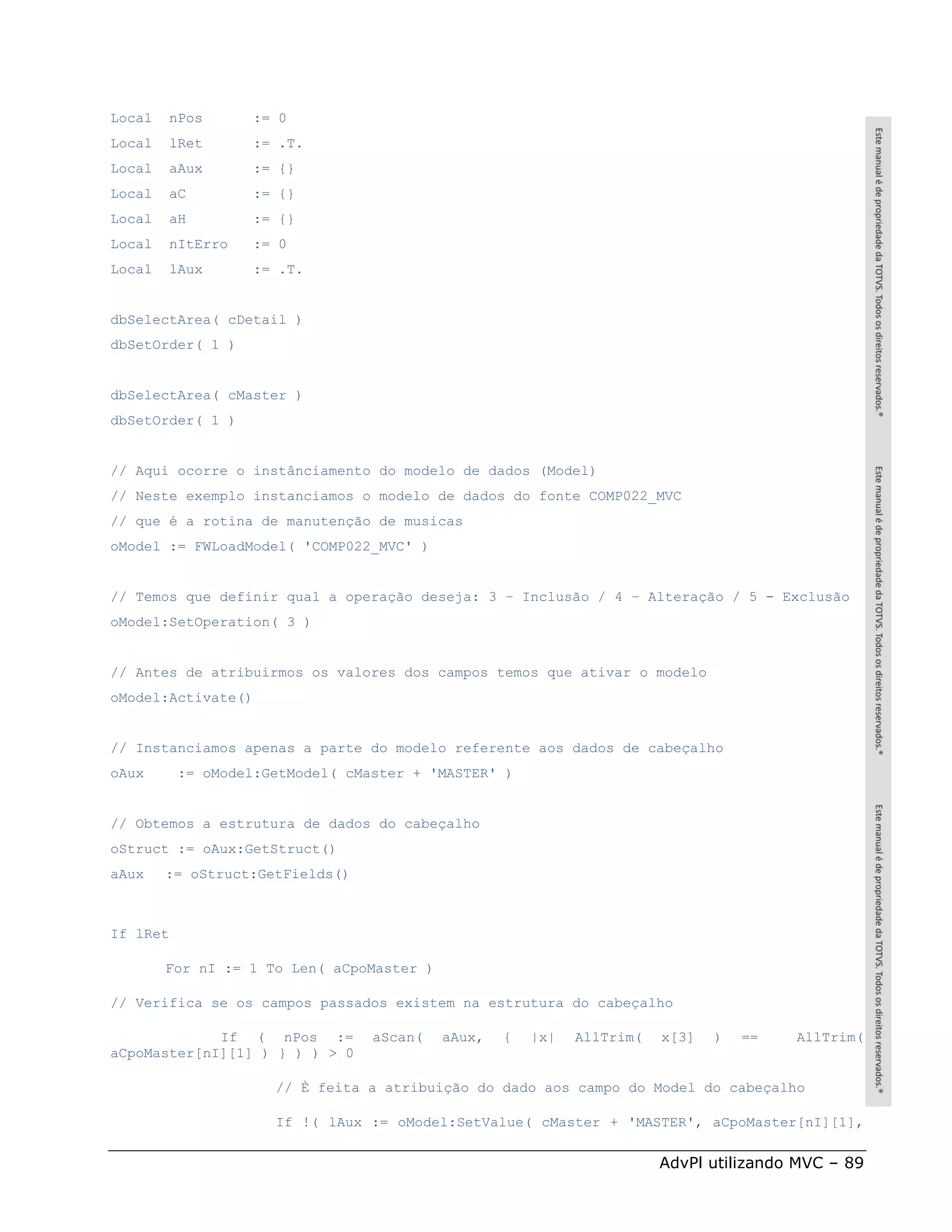 Local   nPos       := 0
Local   lRet       := .T.
Local   aAux       := {}
Local   aC         := {}
Local   aH         := {}
Local   nItErro    := 0
Local   lAux       := .T.


dbSelectArea( cDetail )
dbSetOrder( 1 )


dbSelectArea( cMaster )
dbSetOrder( 1 )


// Aqui ocorre o instânciamento do modelo de dados (Model)
// Neste exemplo instanciamos o modelo de dados do fonte COMP022_MVC
// que é a rotina de manutenção de musicas
oModel := FWLoadModel( 'COMP022_MVC' )


// Temos que definir qual a operação deseja: 3 – Inclusão / 4 – Alteração / 5 - Exclusão
oModel:SetOperation( 3 )


// Antes de atribuirmos os valores dos campos temos que ativar o modelo
oModel:Activate()


// Instanciamos apenas a parte do modelo referente aos dados de cabeçalho
oAux      := oModel:GetModel( cMaster + 'MASTER' )


// Obtemos a estrutura de dados do cabeçalho
oStruct := oAux:GetStruct()
aAux    := oStruct:GetFields()



If lRet

        For nI := 1 To Len( aCpoMaster )

// Verifica se os campos passados existem na estrutura do cabeçalho

             If ( nPos :=        aScan(    aAux,   {   |x|   AllTrim(   x[3]   )   ==   AllTrim(
aCpoMaster[nI][1] ) } ) ) > 0

                     // È feita a atribuição do dado aos campo do Model do cabeçalho

                     If !( lAux := oModel:SetValue( cMaster + 'MASTER', aCpoMaster[nI][1],


                                                                        AdvPl utilizando MVC – 89
 