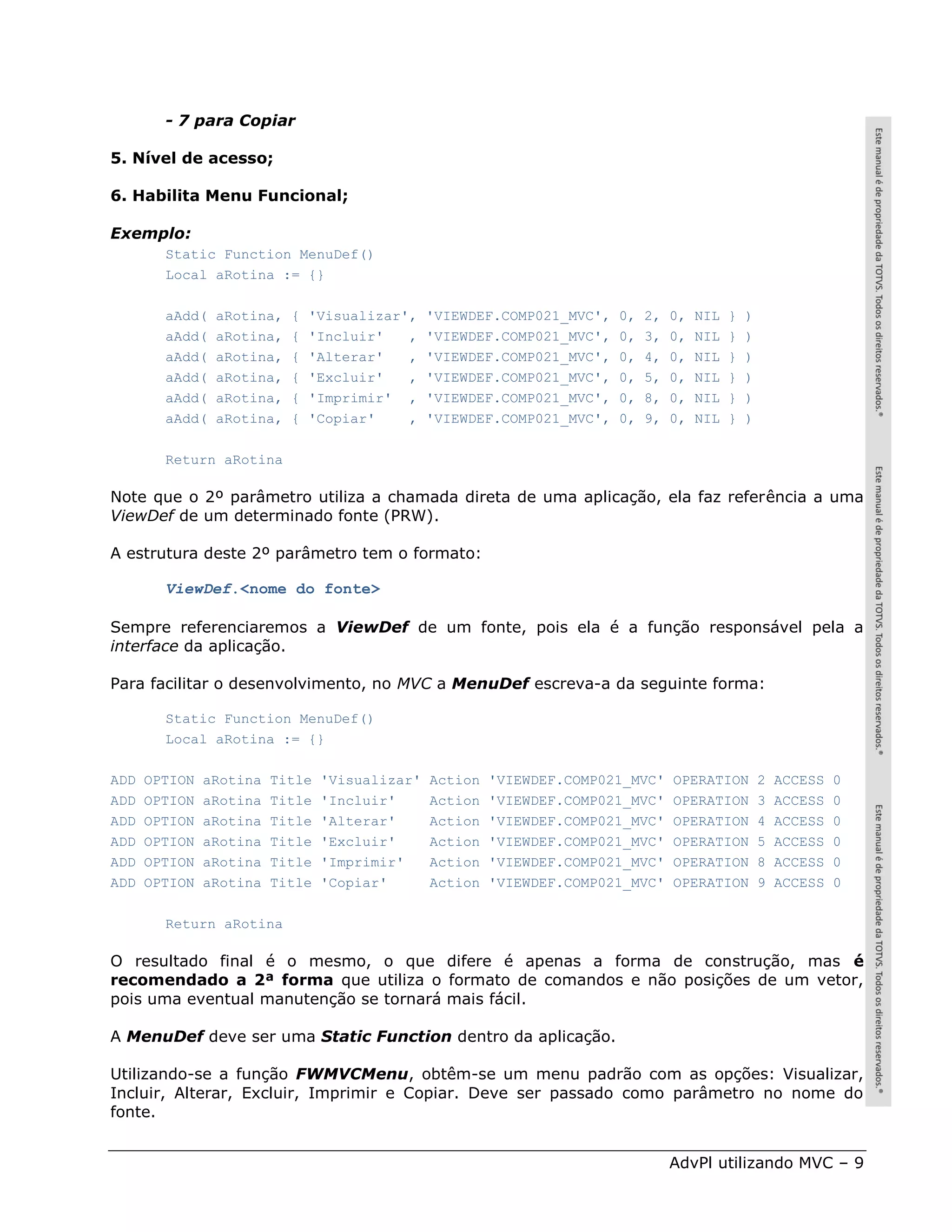 - 7 para Copiar

5. Nível de acesso;

6. Habilita Menu Funcional;

Exemplo:
        Static Function MenuDef()
        Local aRotina := {}

        aAdd(   aRotina,   {   'Visualizar',    'VIEWDEF.COMP021_MVC',   0,   2,   0,   NIL   }   )
        aAdd(   aRotina,   {   'Incluir'   ,    'VIEWDEF.COMP021_MVC',   0,   3,   0,   NIL   }   )
        aAdd(   aRotina,   {   'Alterar'   ,    'VIEWDEF.COMP021_MVC',   0,   4,   0,   NIL   }   )
        aAdd(   aRotina,   {   'Excluir'   ,    'VIEWDEF.COMP021_MVC',   0,   5,   0,   NIL   }   )
        aAdd(   aRotina,   {   'Imprimir' ,     'VIEWDEF.COMP021_MVC',   0,   8,   0,   NIL   }   )
        aAdd(   aRotina,   {   'Copiar'    ,    'VIEWDEF.COMP021_MVC',   0,   9,   0,   NIL   }   )

        Return aRotina

Note que o 2º parâmetro utiliza a chamada direta de uma aplicação, ela faz referência a uma
ViewDef de um determinado fonte (PRW).

A estrutura deste 2º parâmetro tem o formato:

        ViewDef.<nome do fonte>

Sempre referenciaremos a ViewDef de um fonte, pois ela é a função responsável pela a
interface da aplicação.

Para facilitar o desenvolvimento, no MVC a MenuDef escreva-a da seguinte forma:

        Static Function MenuDef()
        Local aRotina := {}

ADD   OPTION   aRotina   Title   'Visualizar'   Action   'VIEWDEF.COMP021_MVC'     OPERATION          2   ACCESS   0
ADD   OPTION   aRotina   Title   'Incluir'      Action   'VIEWDEF.COMP021_MVC'     OPERATION          3   ACCESS   0
ADD   OPTION   aRotina   Title   'Alterar'      Action   'VIEWDEF.COMP021_MVC'     OPERATION          4   ACCESS   0
ADD   OPTION   aRotina   Title   'Excluir'      Action   'VIEWDEF.COMP021_MVC'     OPERATION          5   ACCESS   0
ADD   OPTION   aRotina   Title   'Imprimir'     Action   'VIEWDEF.COMP021_MVC'     OPERATION          8   ACCESS   0
ADD   OPTION   aRotina   Title   'Copiar'       Action   'VIEWDEF.COMP021_MVC'     OPERATION          9   ACCESS   0

        Return aRotina

O resultado final é o mesmo, o que difere é apenas a forma de construção, mas é
recomendado a 2ª forma que utiliza o formato de comandos e não posições de um vetor,
pois uma eventual manutenção se tornará mais fácil.

A MenuDef deve ser uma Static Function dentro da aplicação.

Utilizando-se a função FWMVCMenu, obtêm-se um menu padrão com as opções: Visualizar,
Incluir, Alterar, Excluir, Imprimir e Copiar. Deve ser passado como parâmetro no nome do
fonte.


                                                                                   AdvPl utilizando MVC – 9
 