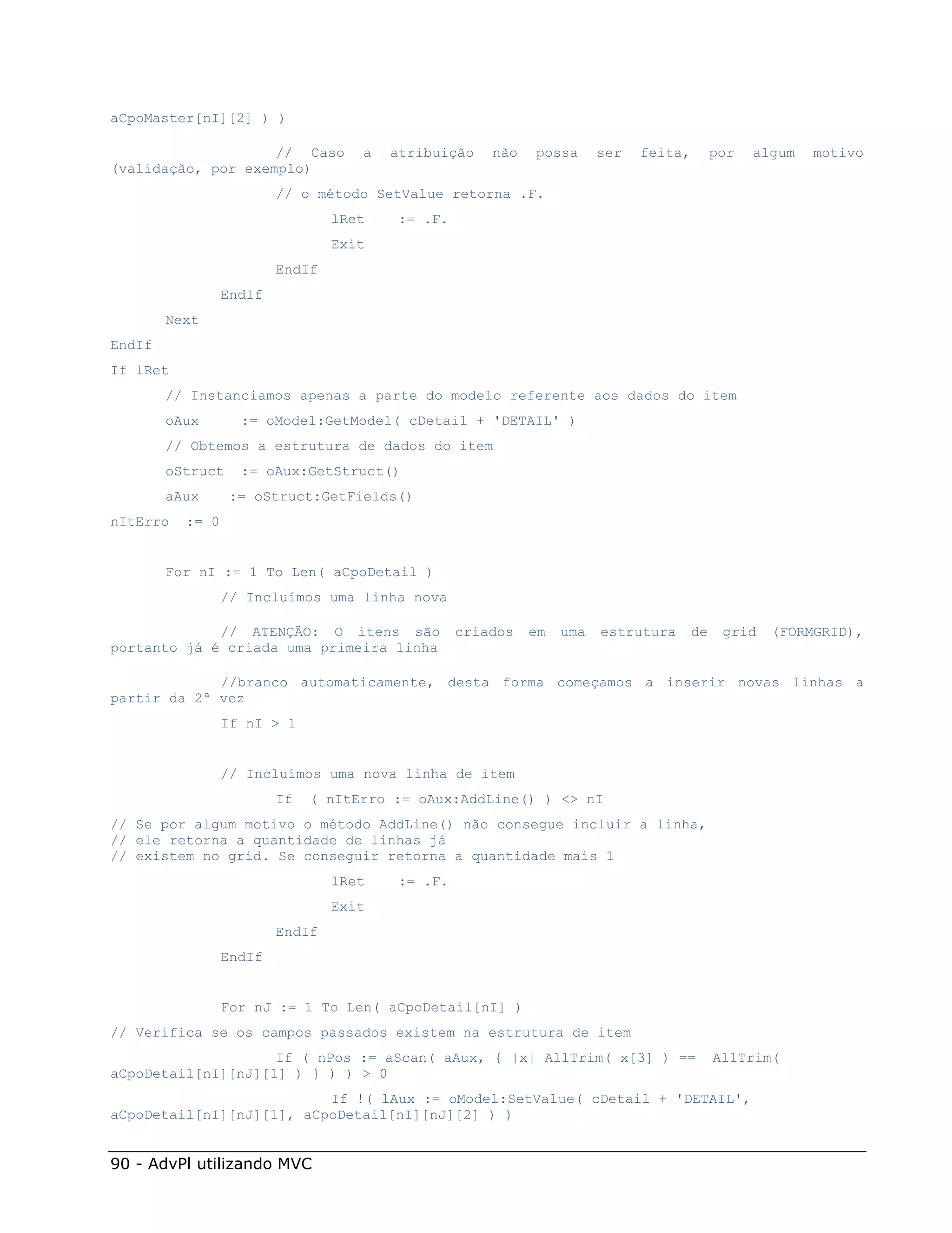 aCpoMaster[nI][2] ) )

                    // Caso         a   atribuição   não   possa      ser   feita,        por   algum   motivo
(validação, por exemplo)
                         // o método SetValue retorna .F.
                                 lRet   := .F.
                                 Exit
                         EndIf
                 EndIf
        Next
EndIf
If lRet
        // Instanciamos apenas a parte do modelo referente aos dados do item
        oAux       := oModel:GetModel( cDetail + 'DETAIL' )
        // Obtemos a estrutura de dados do item
        oStruct    := oAux:GetStruct()
        aAux      := oStruct:GetFields()
nItErro   := 0


        For nI := 1 To Len( aCpoDetail )
                 // Incluímos uma linha nova

             // ATENÇÃO: O itens são             criados   em   uma   estrutura      de    grid   (FORMGRID),
portanto já é criada uma primeira linha

             //branco automaticamente, desta forma começamos a inserir novas linhas a
partir da 2ª vez
                 If nI > 1


                 // Incluímos uma nova linha de item
                         If   ( nItErro := oAux:AddLine() ) <> nI
// Se por algum motivo o método AddLine() não consegue incluir a linha,
// ele retorna a quantidade de linhas já
// existem no grid. Se conseguir retorna a quantidade mais 1
                                 lRet   := .F.
                                 Exit
                         EndIf
                 EndIf


                 For nJ := 1 To Len( aCpoDetail[nI] )
// Verifica se os campos passados existem na estrutura de item
                    If ( nPos := aScan( aAux, { |x| AllTrim( x[3] ) ==                    AllTrim(
aCpoDetail[nI][nJ][1] ) } ) ) > 0
                          If !( lAux := oModel:SetValue( cDetail + 'DETAIL',
aCpoDetail[nI][nJ][1], aCpoDetail[nI][nJ][2] ) )


90 - AdvPl utilizando MVC
 