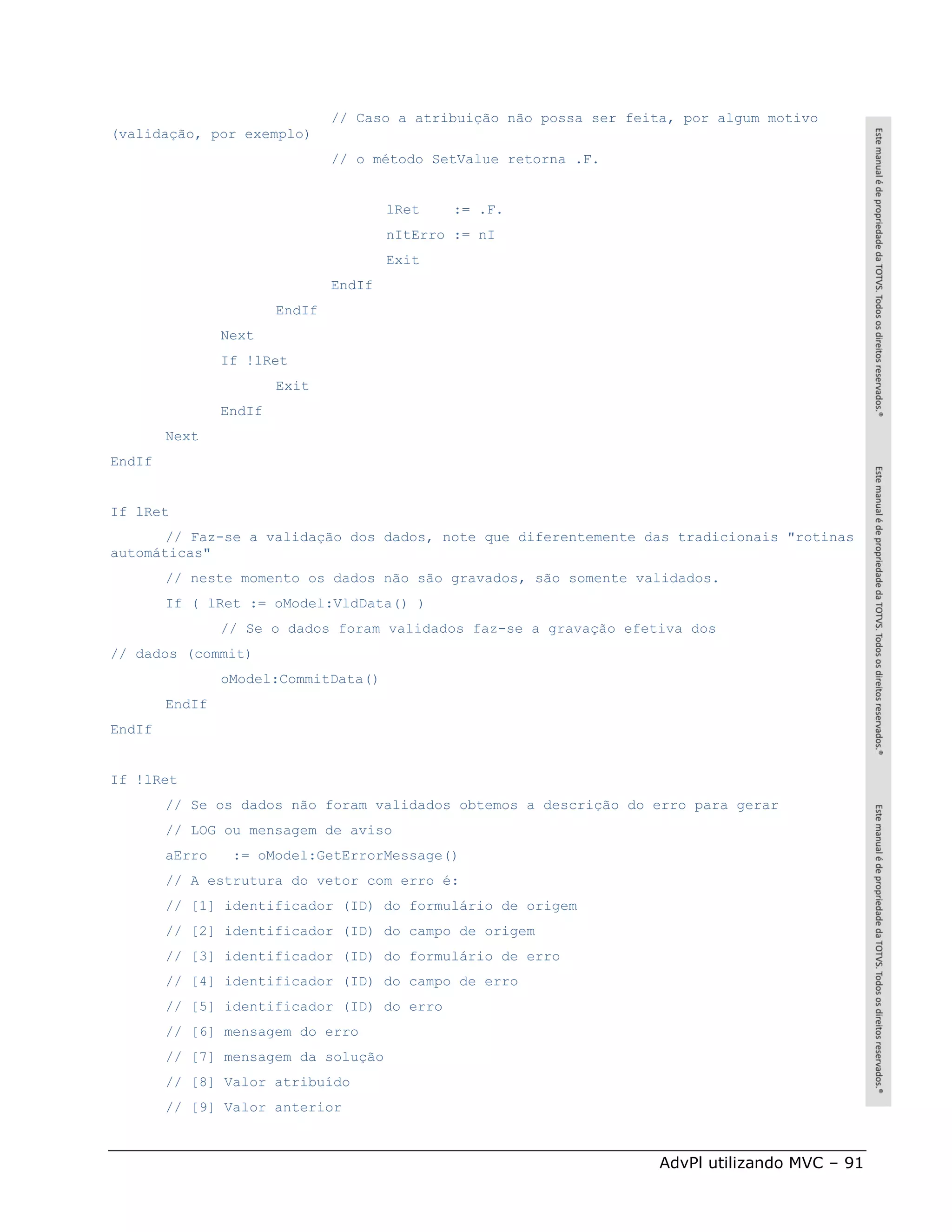 // Caso a atribuição não possa ser feita, por algum motivo
(validação, por exemplo)
                                // o método SetValue retorna .F.


                                        lRet    := .F.
                                        nItErro := nI
                                        Exit
                                EndIf
                        EndIf
                Next
                If !lRet
                        Exit
                EndIf
        Next
EndIf


If lRet
       // Faz-se a validação dos dados, note que diferentemente das tradicionais "rotinas
automáticas"
        // neste momento os dados não são gravados, são somente validados.
        If ( lRet := oModel:VldData() )
                // Se o dados foram validados faz-se a gravação efetiva dos
// dados (commit)
                oModel:CommitData()
        EndIf
EndIf


If !lRet
        // Se os dados não foram validados obtemos a descrição do erro para gerar
        // LOG ou mensagem de aviso
        aErro    := oModel:GetErrorMessage()
        // A estrutura do vetor com erro é:
        // [1] identificador (ID) do formulário de origem
        // [2] identificador (ID) do campo de origem
        // [3] identificador (ID) do formulário de erro
        // [4] identificador (ID) do campo de erro
        // [5] identificador (ID) do erro
        // [6] mensagem do erro
        // [7] mensagem da solução
        // [8] Valor atribuído
        // [9] Valor anterior



                                                                       AdvPl utilizando MVC – 91
 