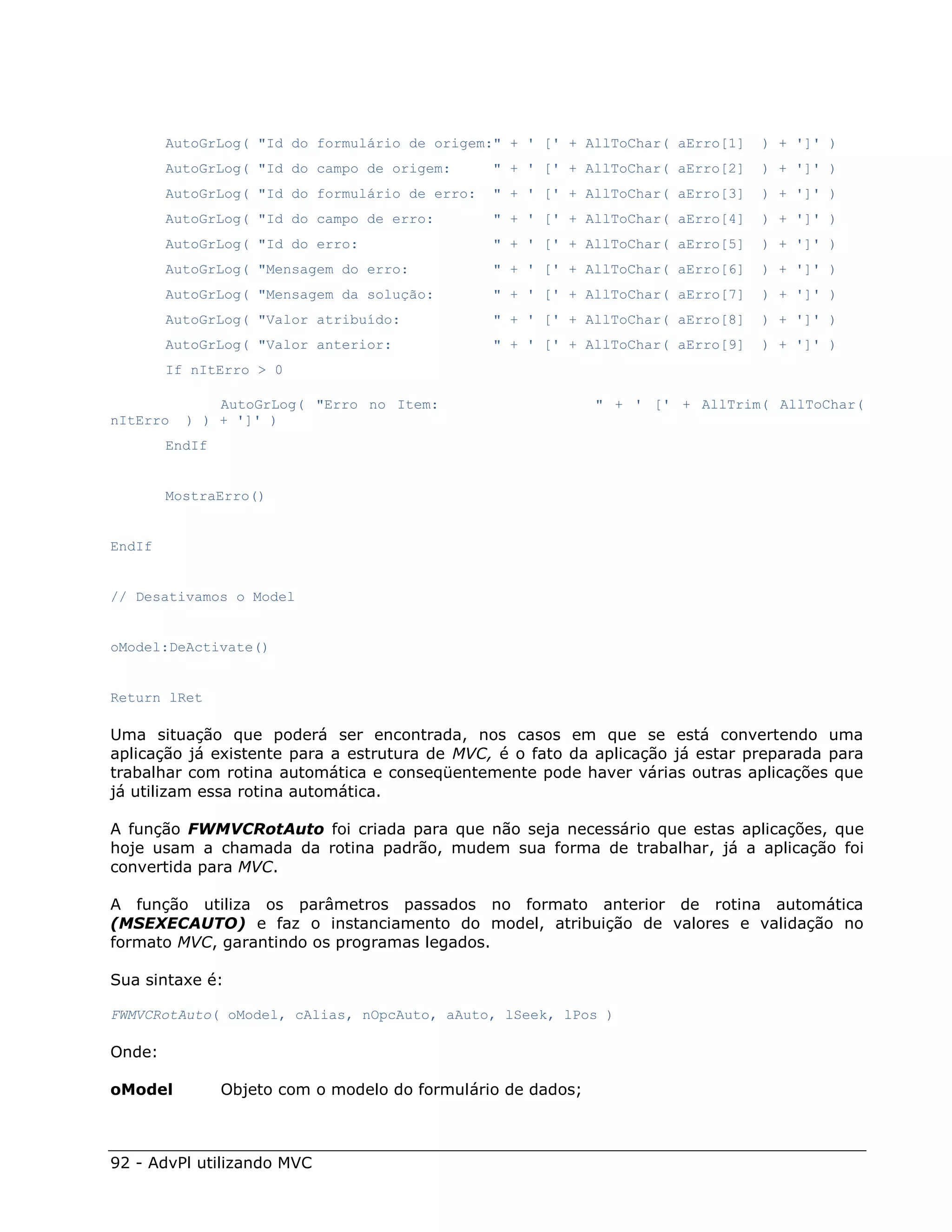 AutoGrLog( "Id do formulário de origem:" + ' [' + AllToChar( aErro[1]    ) + ']' )
        AutoGrLog( "Id do campo de origem:      " + ' [' + AllToChar( aErro[2]   ) + ']' )
        AutoGrLog( "Id do formulário de erro:   " + ' [' + AllToChar( aErro[3]   ) + ']' )
        AutoGrLog( "Id do campo de erro:        " + ' [' + AllToChar( aErro[4]   ) + ']' )
        AutoGrLog( "Id do erro:                 " + ' [' + AllToChar( aErro[5]   ) + ']' )
        AutoGrLog( "Mensagem do erro:           " + ' [' + AllToChar( aErro[6]   ) + ']' )
        AutoGrLog( "Mensagem da solução:        " + ' [' + AllToChar( aErro[7]   ) + ']' )
        AutoGrLog( "Valor atribuído:            " + ' [' + AllToChar( aErro[8]   ) + ']' )
        AutoGrLog( "Valor anterior:             " + ' [' + AllToChar( aErro[9]   ) + ']' )
        If nItErro > 0

              AutoGrLog( "Erro no Item:                       " + ' [' + AllTrim( AllToChar(
nItErro   ) ) + ']' )
        EndIf


        MostraErro()


EndIf


// Desativamos o Model


oModel:DeActivate()


Return lRet

Uma situação que poderá ser encontrada, nos casos em que se está convertendo uma
aplicação já existente para a estrutura de MVC, é o fato da aplicação já estar preparada para
trabalhar com rotina automática e conseqüentemente pode haver várias outras aplicações que
já utilizam essa rotina automática.

A função FWMVCRotAuto foi criada para que não seja necessário que estas aplicações, que
hoje usam a chamada da rotina padrão, mudem sua forma de trabalhar, já a aplicação foi
convertida para MVC.

A função utiliza os parâmetros passados no formato anterior de rotina automática
(MSEXECAUTO) e faz o instanciamento do model, atribuição de valores e validação no
formato MVC, garantindo os programas legados.

Sua sintaxe é:

FWMVCRotAuto( oModel, cAlias, nOpcAuto, aAuto, lSeek, lPos )

Onde:

oModel          Objeto com o modelo do formulário de dados;



92 - AdvPl utilizando MVC
 