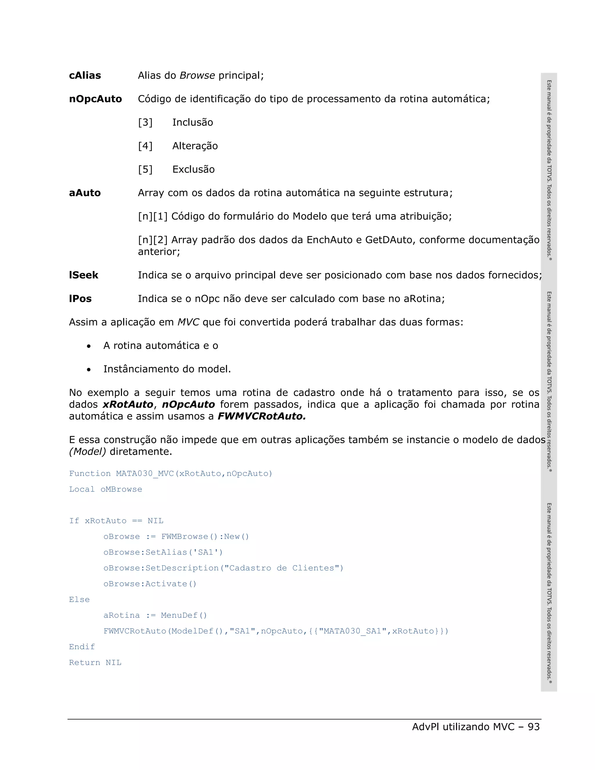 cAlias         Alias do Browse principal;

nOpcAuto       Código de identificação do tipo de processamento da rotina automática;

               [3]    Inclusão

               [4]    Alteração

               [5]    Exclusão

aAuto          Array com os dados da rotina automática na seguinte estrutura;

               [n][1] Código do formulário do Modelo que terá uma atribuição;

               [n][2] Array padrão dos dados da EnchAuto e GetDAuto, conforme documentação
               anterior;

lSeek          Indica se o arquivo principal deve ser posicionado com base nos dados fornecidos;

lPos           Indica se o nOpc não deve ser calculado com base no aRotina;

Assim a aplicação em MVC que foi convertida poderá trabalhar das duas formas:

        A rotina automática e o

        Instânciamento do model.

No exemplo a seguir temos uma rotina de cadastro onde há o tratamento para isso, se os
dados xRotAuto, nOpcAuto forem passados, indica que a aplicação foi chamada por rotina
automática e assim usamos a FWMVCRotAuto.

E essa construção não impede que em outras aplicações também se instancie o modelo de dados
(Model) diretamente.

Function MATA030_MVC(xRotAuto,nOpcAuto)
Local oMBrowse


If xRotAuto == NIL
         oBrowse := FWMBrowse():New()
         oBrowse:SetAlias('SA1')
         oBrowse:SetDescription("Cadastro de Clientes")
         oBrowse:Activate()
Else
         aRotina := MenuDef()
         FWMVCRotAuto(ModelDef(),"SA1",nOpcAuto,{{"MATA030_SA1",xRotAuto}})
Endif
Return NIL




                                                                     AdvPl utilizando MVC – 93
 