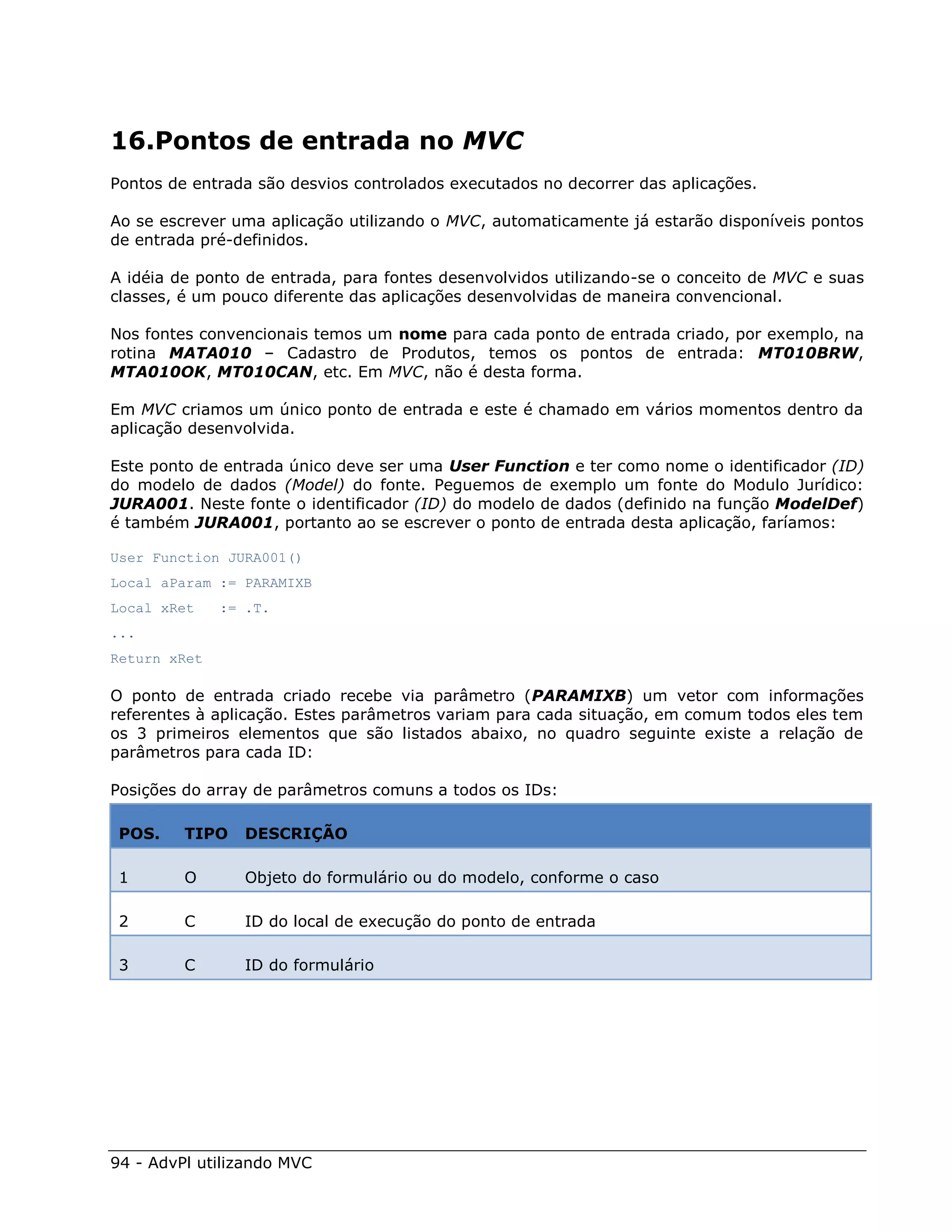 16.Pontos de entrada no MVC
Pontos de entrada são desvios controlados executados no decorrer das aplicações.

Ao se escrever uma aplicação utilizando o MVC, automaticamente já estarão disponíveis pontos
de entrada pré-definidos.

A idéia de ponto de entrada, para fontes desenvolvidos utilizando-se o conceito de MVC e suas
classes, é um pouco diferente das aplicações desenvolvidas de maneira convencional.

Nos fontes convencionais temos um nome para cada ponto de entrada criado, por exemplo, na
rotina MATA010 – Cadastro de Produtos, temos os pontos de entrada: MT010BRW,
MTA010OK, MT010CAN, etc. Em MVC, não é desta forma.

Em MVC criamos um único ponto de entrada e este é chamado em vários momentos dentro da
aplicação desenvolvida.

Este ponto de entrada único deve ser uma User Function e ter como nome o identificador (ID)
do modelo de dados (Model) do fonte. Peguemos de exemplo um fonte do Modulo Jurídico:
JURA001. Neste fonte o identificador (ID) do modelo de dados (definido na função ModelDef)
é também JURA001, portanto ao se escrever o ponto de entrada desta aplicação, faríamos:

User Function JURA001()
Local aParam := PARAMIXB
Local xRet    := .T.
...
Return xRet

O ponto de entrada criado recebe via parâmetro (PARAMIXB) um vetor com informações
referentes à aplicação. Estes parâmetros variam para cada situação, em comum todos eles tem
os 3 primeiros elementos que são listados abaixo, no quadro seguinte existe a relação de
parâmetros para cada ID:

Posições do array de parâmetros comuns a todos os IDs:

 POS.    TIPO    DESCRIÇÃO

 1       O       Objeto do formulário ou do modelo, conforme o caso

 2       C       ID do local de execução do ponto de entrada

 3       C       ID do formulário




94 - AdvPl utilizando MVC
 