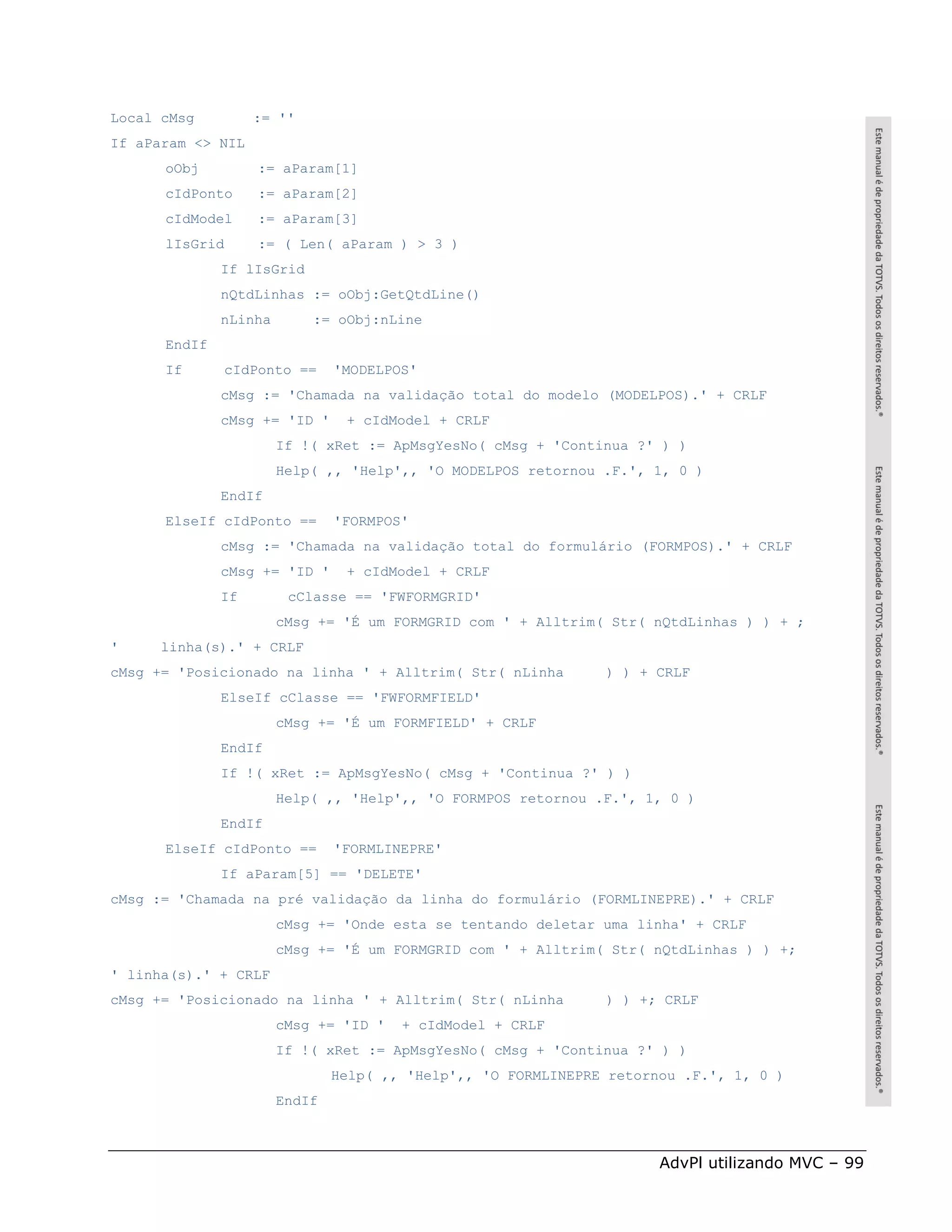 Local cMsg         := ''
If aParam <> NIL
      oObj         := aParam[1]
      cIdPonto     := aParam[2]
      cIdModel     := aParam[3]
      lIsGrid      := ( Len( aParam ) > 3 )
              If lIsGrid
              nQtdLinhas := oObj:GetQtdLine()
              nLinha       := oObj:nLine
      EndIf
      If      cIdPonto ==      'MODELPOS'
              cMsg := 'Chamada na validação total do modelo (MODELPOS).' + CRLF
              cMsg += 'ID '     + cIdModel + CRLF
                       If !( xRet := ApMsgYesNo( cMsg + 'Continua ?' ) )
                       Help( ,, 'Help',, 'O MODELPOS retornou .F.', 1, 0 )
              EndIf
      ElseIf cIdPonto ==       'FORMPOS'
              cMsg := 'Chamada na validação total do formulário (FORMPOS).' + CRLF
              cMsg += 'ID '     + cIdModel + CRLF
              If        cClasse == 'FWFORMGRID'
                       cMsg += 'É um FORMGRID com ' + Alltrim( Str( nQtdLinhas ) ) + ;
'     linha(s).' + CRLF
cMsg += 'Posicionado na linha ' + Alltrim( Str( nLinha         ) ) + CRLF
              ElseIf cClasse == 'FWFORMFIELD'
                       cMsg += 'É um FORMFIELD' + CRLF
              EndIf
              If !( xRet := ApMsgYesNo( cMsg + 'Continua ?' ) )
                       Help( ,, 'Help',, 'O FORMPOS retornou .F.', 1, 0 )
              EndIf
      ElseIf cIdPonto ==       'FORMLINEPRE'
              If aParam[5] == 'DELETE'
cMsg := 'Chamada na pré validação da linha do formulário (FORMLINEPRE).' + CRLF
                       cMsg += 'Onde esta se tentando deletar uma linha' + CRLF
                       cMsg += 'É um FORMGRID com ' + Alltrim( Str( nQtdLinhas ) ) +;
' linha(s).' + CRLF
cMsg += 'Posicionado na linha ' + Alltrim( Str( nLinha         ) ) +; CRLF
                       cMsg += 'ID '   + cIdModel + CRLF
                       If !( xRet := ApMsgYesNo( cMsg + 'Continua ?' ) )
                               Help( ,, 'Help',, 'O FORMLINEPRE retornou .F.', 1, 0 )
                       EndIf



                                                                      AdvPl utilizando MVC – 99
 
