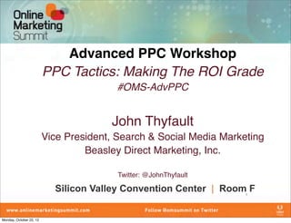 Advanced PPC Workshop
                         PPC Tactics: Making The ROI Grade
                                         #OMS-AdvPPC


                                       John Thyfault
                         Vice President, Search & Social Media Marketing
                                  Beasley Direct Marketing, Inc.

                                         Twitter: @JohnThyfault

                           Silicon Valley Convention Center | Room F1




Monday, October 22, 12
 