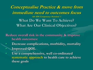 Conceptualise Practice & move from
    immediate need to outcomes focus
                Adv RN Competency Standard 1

       What Do We Want To Achieve?
      What Are Our Clinical Objectives?

Reduce overall risk in the community & improve
   health outcomes:
• Decrease complications, morbidity, mortality
• Improved QOL
• Use a comprehensive, well co-ordinated
   systematic approach to health care to achieve
   these goals
 