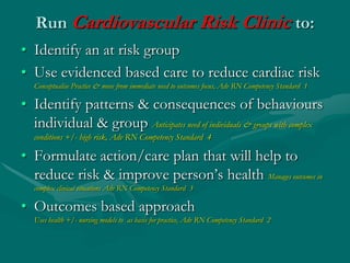 Run Cardiovascular Risk Clinic to:
• Identify an at risk group
• Use evidenced based care to reduce cardiac risk
   Conceptualise Practice & move from immediate need to outcomes focus, Adv RN Competency Standard 1

• Identify patterns & consequences of behaviours
  individual & group Anticipates need of individuals & groups with complex
   conditions +/- high risk, Adv RN Competency Standard 4

• Formulate action/care plan that will help to
  reduce risk & improve person’s health Manages outcomes in
   complex clinical situations Adv RN Competency Standard 3

• Outcomes based approach
   Uses health +/- nursing models to as basis for practice, Adv RN Competency Standard 2
 