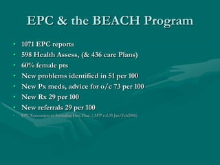 EPC & the BEACH Program
•   1071 EPC reports
•   598 Health Assess, (& 436 care Plans)
•   60% female pts
•   New problems identified in 51 per 100
•   New Px meds, advice for o/c 73 per 100
•   New Rx 29 per 100
•   New referrals 29 per 100
•   EPC Encounters in Australian Gen. Prac. ( AFP vol.35 Jan/Feb2006)
 