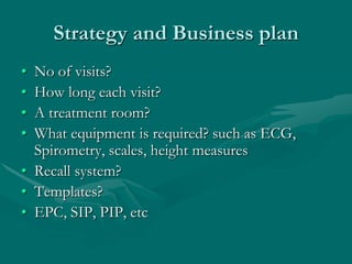 Strategy and Business plan
• No of visits?
• How long each visit?
• A treatment room?
• What equipment is required? such as ECG,
  Spirometry, scales, height measures
• Recall system?
• Templates?
• EPC, SIP, PIP, etc
 