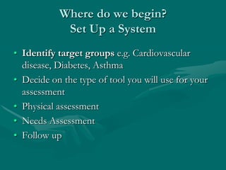 Where do we begin?
            Set Up a System
• Identify target groups e.g. Cardiovascular
  disease, Diabetes, Asthma
• Decide on the type of tool you will use for your
  assessment
• Physical assessment
• Needs Assessment
• Follow up
 